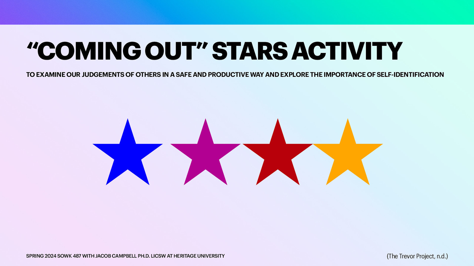 “COMING OUT” STARS ACTIVITY TO EXAMINE OUR JUDGEMENTS OF OTHERS IN A SAFE AND PRODUCTIVE WAY AND EXPLORE THE IMPORTANCE OF SELF-IDENTIFICATION SPRING 2024 SOWK 487 WITH JACOB CAMPBELL PH.D. LICSW AT HERITAGE UNIVERSITY (The Trevor Project, n.d.)
