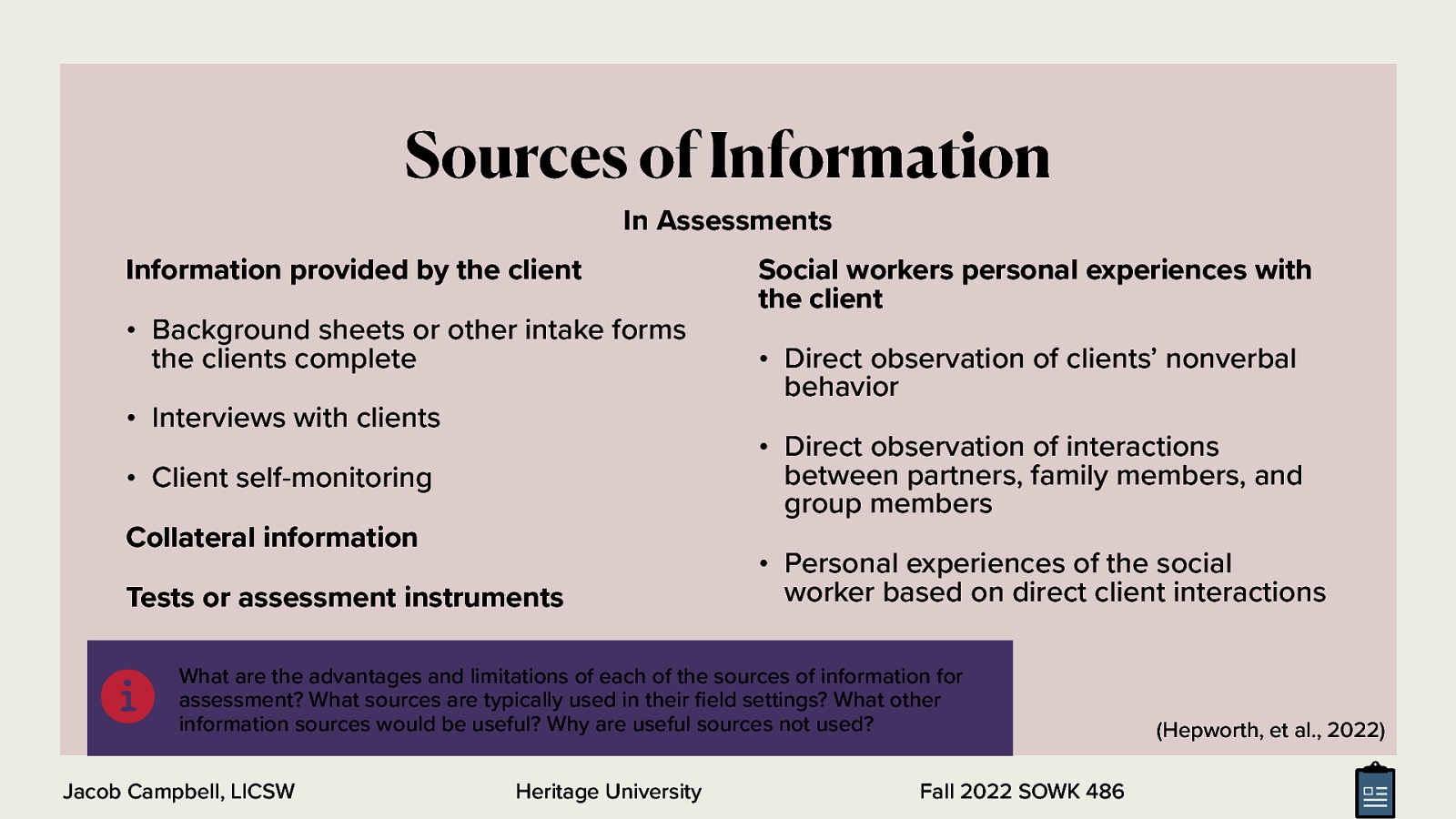 In Assessments Information provided by the client • Background sheets or other intake forms the clients complete • Interviews with clients Social workers personal experiences with the client • Direct observation of clients’ nonverbal behavior • Direct observation of interactions between partners, family members, and group members • Client self-monitoring Collateral information Tests or assessment instruments • Personal experiences of the social worker based on direct client interactions What are the advantages and limitations of each of the sources of information for assessment? What sources are typically used in their eld settings? What other information sources would be useful? Why are useful sources not used? Jacob Campbell, LICSW Heritage University fi 􀅵 Sources of Information Fall 2022 SOWK 486 (Hepworth, et al., 2022)
