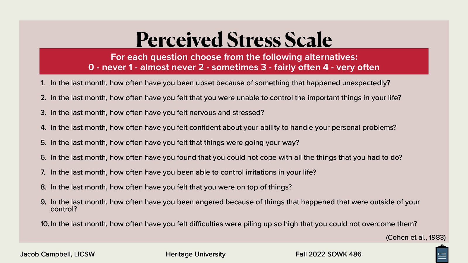 Perceived Stress Scale For each question choose from the following alternatives: 0 - never 1 - almost never 2 - sometimes 3 - fairly often 4 - very often 1. In the last month, how often have you been upset because of something that happened unexpectedly? 2. In the last month, how often have you felt that you were unable to control the important things in your life? 3. In the last month, how often have you felt nervous and stressed? 4. In the last month, how often have you felt con dent about your ability to handle your personal problems? 5. In the last month, how often have you felt that things were going your way? 6. In the last month, how often have you found that you could not cope with all the things that you had to do? 7. In the last month, how often have you been able to control irritations in your life? 8. In the last month, how often have you felt that you were on top of things? 9. In the last month, how often have you been angered because of things that happened that were outside of your control? 10. In the last month, how often have you felt di culties were piling up so high that you could not overcome them? (Cohen et al., 1983) fi Heritage University ffi Jacob Campbell, LICSW Fall 2022 SOWK 486
