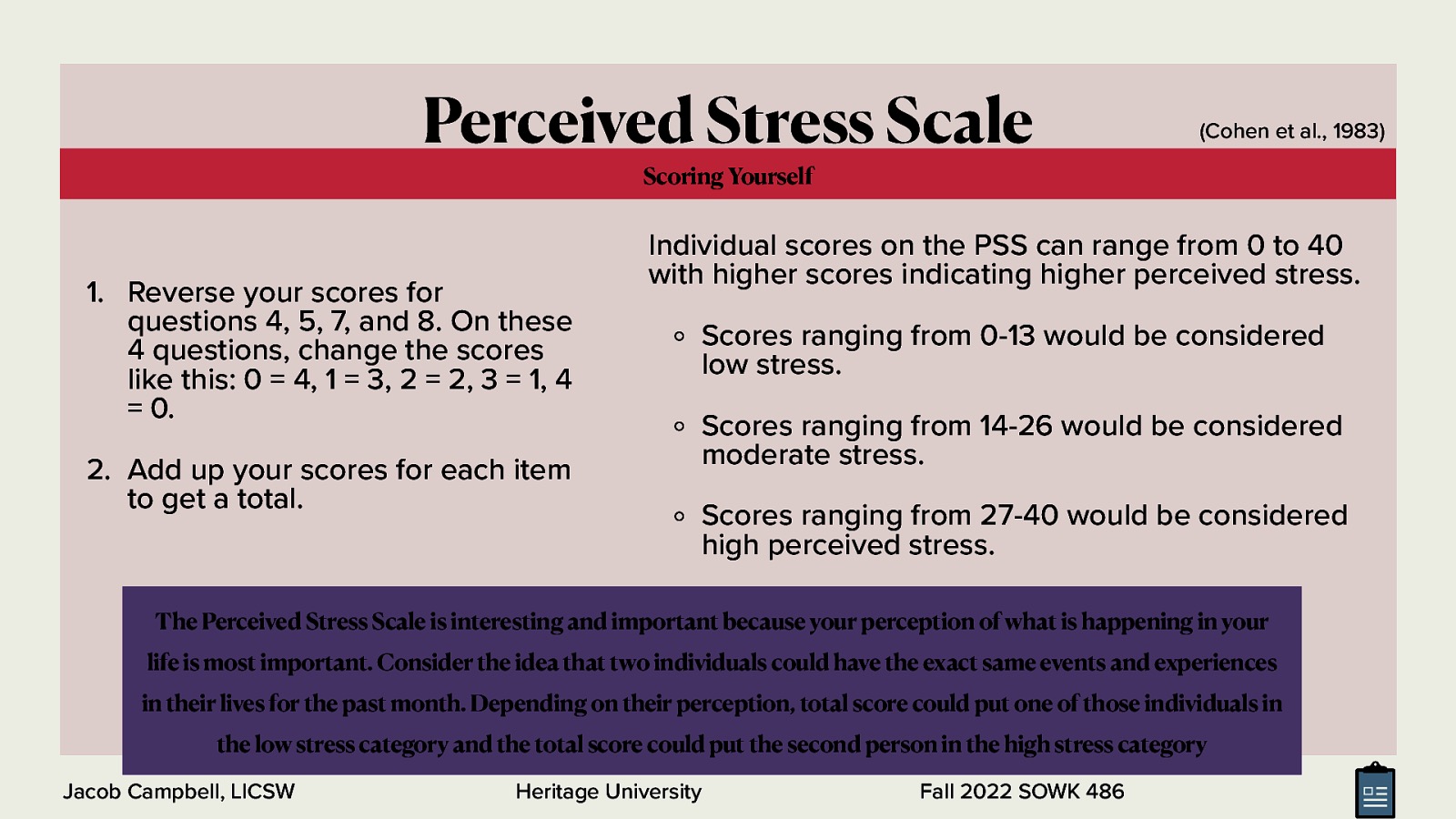 Perceived Stress Scale (Cohen et al., 1983) Scoring Yourself  Reverse your scores for questions 4, 5, 7, and 8. On these 4 questions, change the scores like this: 0 = 4, 1 = 3, 2 = 2, 3 = 1, 4 = 0. 2. Add up your scores for each item to get a total. Individual scores on the PSS can range from 0 to 40 with higher scores indicating higher perceived stress. Scores ranging from 0-13 would be considered low stress. Scores ranging from 14-26 would be considered moderate stress. Scores ranging from 27-40 would be considered high perceived stress. The Perceived Stress Scale is interesting and important because your perception of what is happening in your life is most important. Consider the idea that two individuals could have the exact same events and experiences in their lives for the past month. Depending on their perception, total score could put one of those individuals in the low stress category and the total score could put the second person in the high stress category Jacob Campbell, LICSW Heritage University Fall 2022 SOWK 486 
