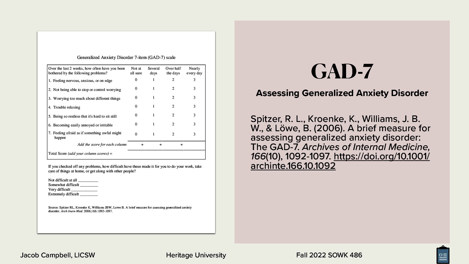 Generalized Anxiety Disorder 7-item (GAD-7) scale Over the last 2 weeks, how often have you been bothered by the following problems? Not at all sure Several days Over half the days Nearly every day  Feeling nervous, anxious, or on edge 0 1 2 3 Not being able to stop or control worrying 0 1 2 3 Worrying too much about different things 0 1 2 3 Trouble relaxing 0 1 2 3 Being so restless that it’s hard to sit still 0 1 2 3 Becoming easily annoyed or irritable 0 1 2 3 Feeling afraid as if something awful might happen 0 1 2 3 Add the score for each column       Total Score (add your column scores) = If you checked off any problems, how difficult have these made it for you to do your work, take care of things at home, or get along with other people? GAD-7 Assessing Generalized Anxiety Disorder Spitzer, R. L., Kroenke, K., Williams, J. B. W., & Löwe, B. (2006). A brief measure for assessing generalized anxiety disorder: The GAD-7. Archives of Internal Medicine, 166(10), 1092-1097. https://doi.org/10.1001/ archinte.166.10.1092 Not difficult at all __________ Somewhat difficult _________ Very difficult _____________ Extremely difficult _________ Source: Spitzer RL, Kroenke K, Williams JBW, Lowe B. A brief measure for assessing generalized anxiety disorder. Arch Inern Med. 2006;166:1092-1097. Jacob Campbell, LICSW Heritage University Fall 2022 SOWK 486
