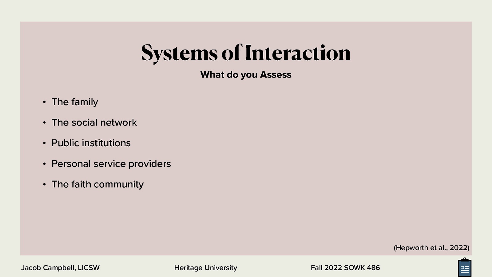 Systems of Interaction What do you Assess • The family • The social network • Public institutions • Personal service providers • The faith community (Hepworth et al., 2022) Jacob Campbell, LICSW Heritage University Fall 2022 SOWK 486
