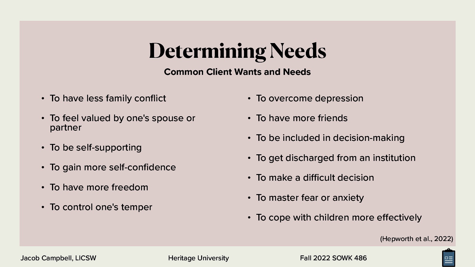 Determining Needs Common Client Wants and Needs • To have less family con ict • To overcome depression • To feel valued by one’s spouse or partner • To have more friends • To be self-supporting • To gain more self-con dence • To have more freedom • To be included in decision-making • To get discharged from an institution • To make a di cult decision • To master fear or anxiety • To control one’s temper • To cope with children more e ectively (Hepworth et al., 2022) ff Heritage University fl fi ffi Jacob Campbell, LICSW Fall 2022 SOWK 486
