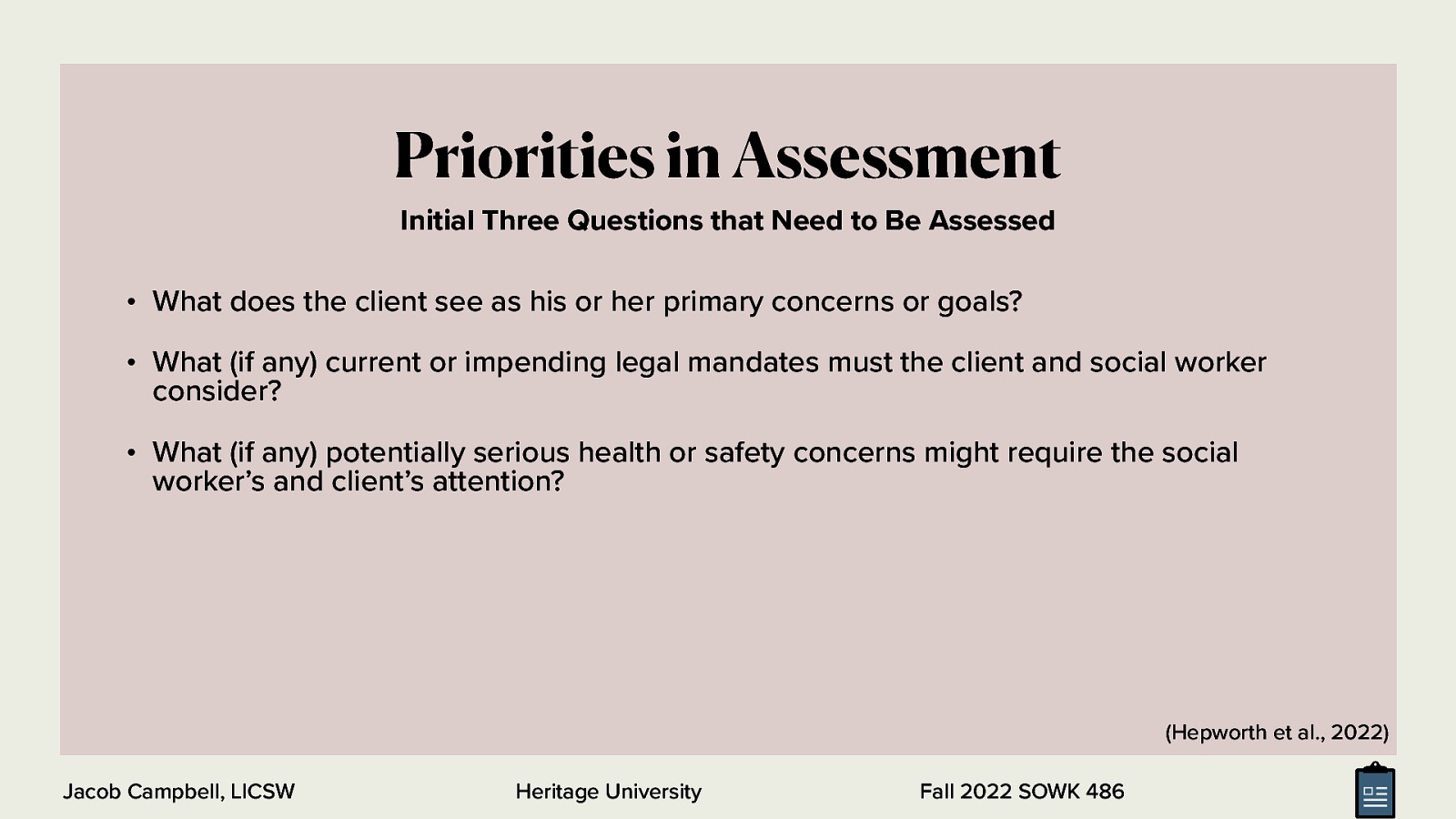 Priorities in Assessment Initial Three Questions that Need to Be Assessed • What does the client see as his or her primary concerns or goals? • What (if any) current or impending legal mandates must the client and social worker consider? • What (if any) potentially serious health or safety concerns might require the social worker’s and client’s attention? (Hepworth et al., 2022) Jacob Campbell, LICSW Heritage University Fall 2022 SOWK 486
