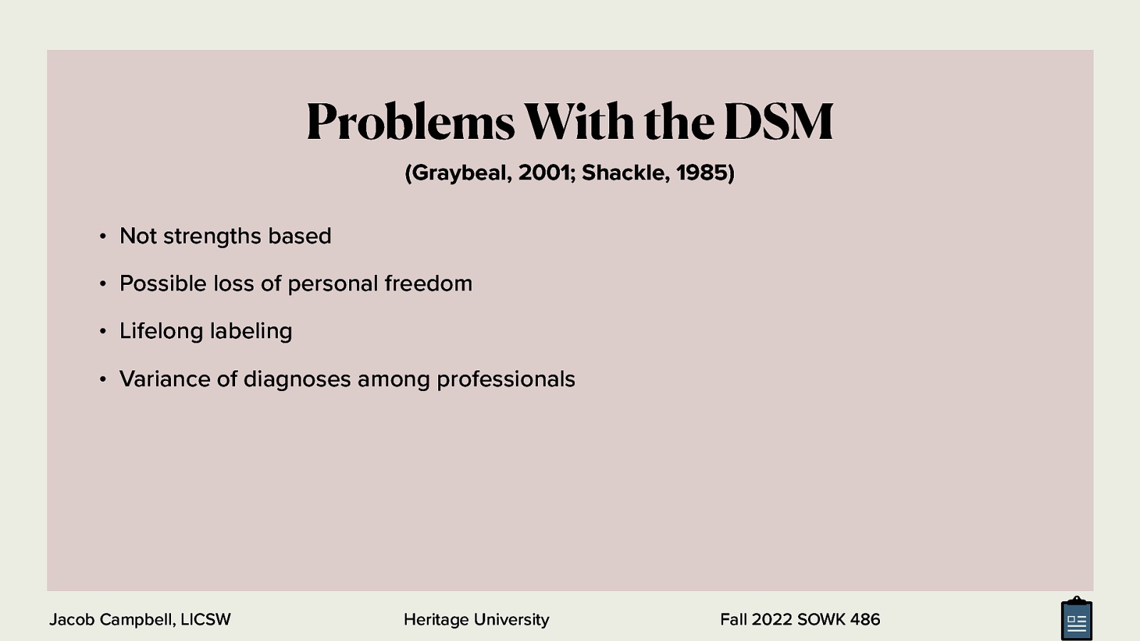 Problems With the DSM (Graybeal, 2001; Shackle, 1985) • Not strengths based • Possible loss of personal freedom • Lifelong labeling • Variance of diagnoses among professionals Jacob Campbell, LICSW Heritage University Fall 2022 SOWK 486
