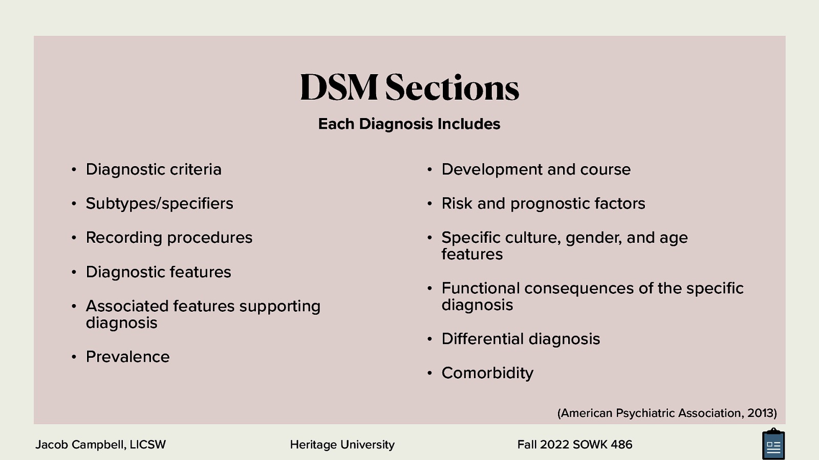 DSM Sections Each Diagnosis Includes • Diagnostic criteria • Development and course • Subtypes/speci ers • Risk and prognostic factors • Recording procedures • Speci c culture, gender, and age features • Diagnostic features • Associated features supporting diagnosis • Prevalence • Functional consequences of the speci c diagnosis • Di erential diagnosis • Comorbidity (American Psychiatric Association, 2013) Heritage University fi fi fi ff Jacob Campbell, LICSW Fall 2022 SOWK 486
