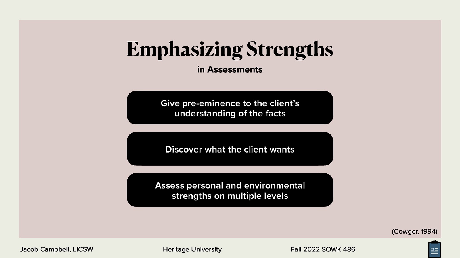 Emphasizing Strengths in Assessments Give pre-eminence to the client’s understanding of the facts Discover what the client wants Assess personal and environmental strengths on multiple levels (Cowger, 1994) Jacob Campbell, LICSW Heritage University Fall 2022 SOWK 486
