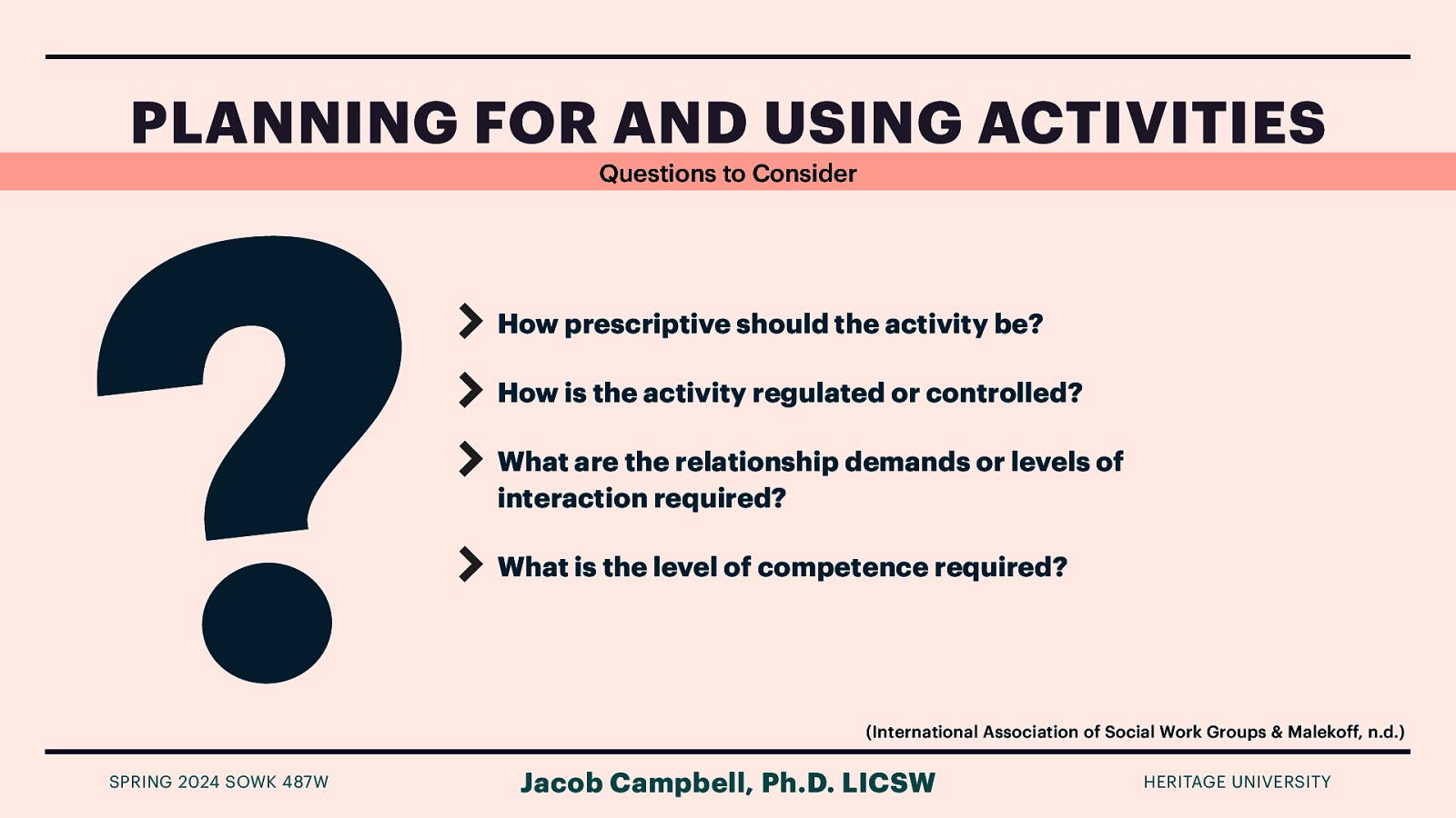 ? PLANNING FOR AND USING ACTIVITIES SPRING 2024 SOWK 487W Questions to Consider How prescriptive should the activity be? How is the activity regulated or controlled? What are the relationship demands or levels of interaction required? What is the level of competence required? (International Association of Social Work Groups & Malekoff, n.d.) Jacob Campbell, Ph.D. LICSW HERITAGE UNIVERSITY
