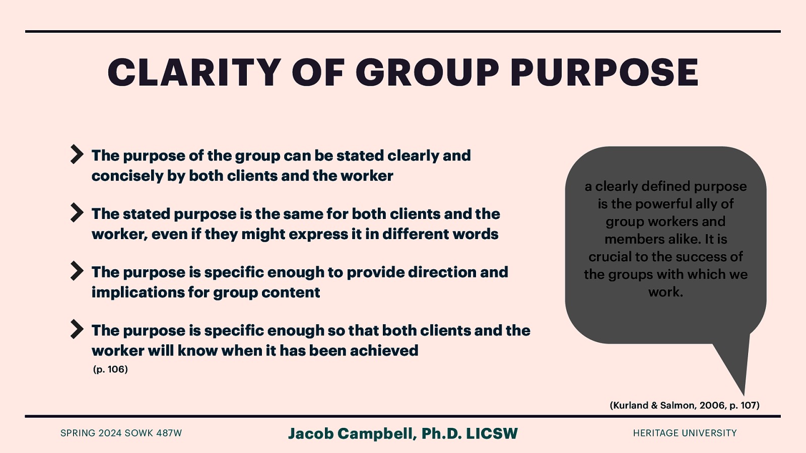 CLARITY OF GROUP PURPOSE The purpose of the group can be stated clearly and concisely by both clients and the worker The stated purpose is the same for both clients and the worker, even if they might express it in different words The purpose is speci ic enough to provide direction and implications for group content a clearly de ined purpose is the powerful ally of group workers and members alike. It is crucial to the success of the groups with which we work. The purpose is speci ic enough so that both clients and the worker will know when it has been achieved (p. 106) (Kurland & Salmon, 2006, p. 107) f f f SPRING 2024 SOWK 487W Jacob Campbell, Ph.D. LICSW HERITAGE UNIVERSITY
