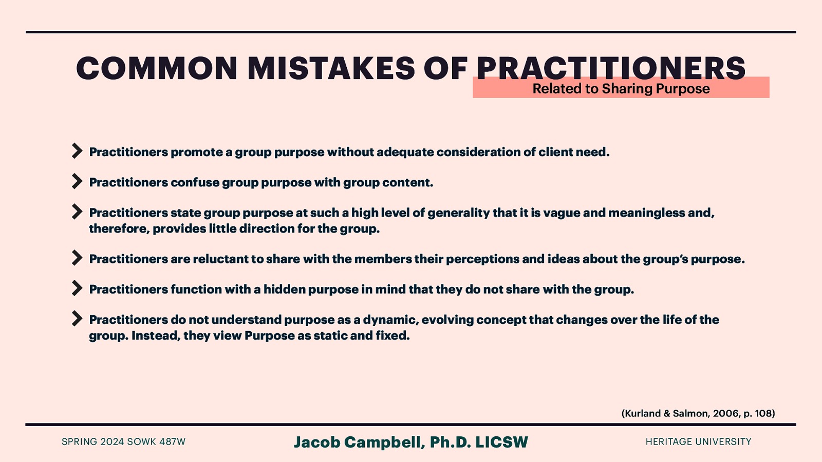 COMMON MISTAKES OF PRACTITIONERS Related to Sharing Purpose Practitioners promote a group purpose without adequate consideration of client need. Practitioners confuse group purpose with group content. Practitioners state group purpose at such a high level of generality that it is vague and meaningless and, therefore, provides little direction for the group. Practitioners are reluctant to share with the members their perceptions and ideas about the group’s purpose. Practitioners function with a hidden purpose in mind that they do not share with the group. Practitioners do not understand purpose as a dynamic, evolving concept that changes over the life of the group. Instead, they view Purpose as static and ixed. (Kurland & Salmon, 2006, p. 108) Jacob Campbell, Ph.D. LICSW f SPRING 2024 SOWK 487W HERITAGE UNIVERSITY
