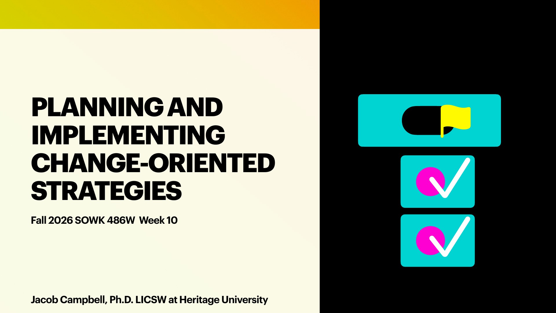 A title slide with bold black text reading 'PLANNING AND IMPLEMENTING CHANGE-ORIENTED STRATEGIES,' subtitled 'Fall 2026 SOWK 486W Week 10' and 'Jacob Campbell, Ph.D. LICSW at Heritage University.' On the right, against a black panel, stand three teal cards: a toggle switch with a yellow flag on top, and two cards each showing a magenta circle with a white checkmark, on a cream-and-yellow background.