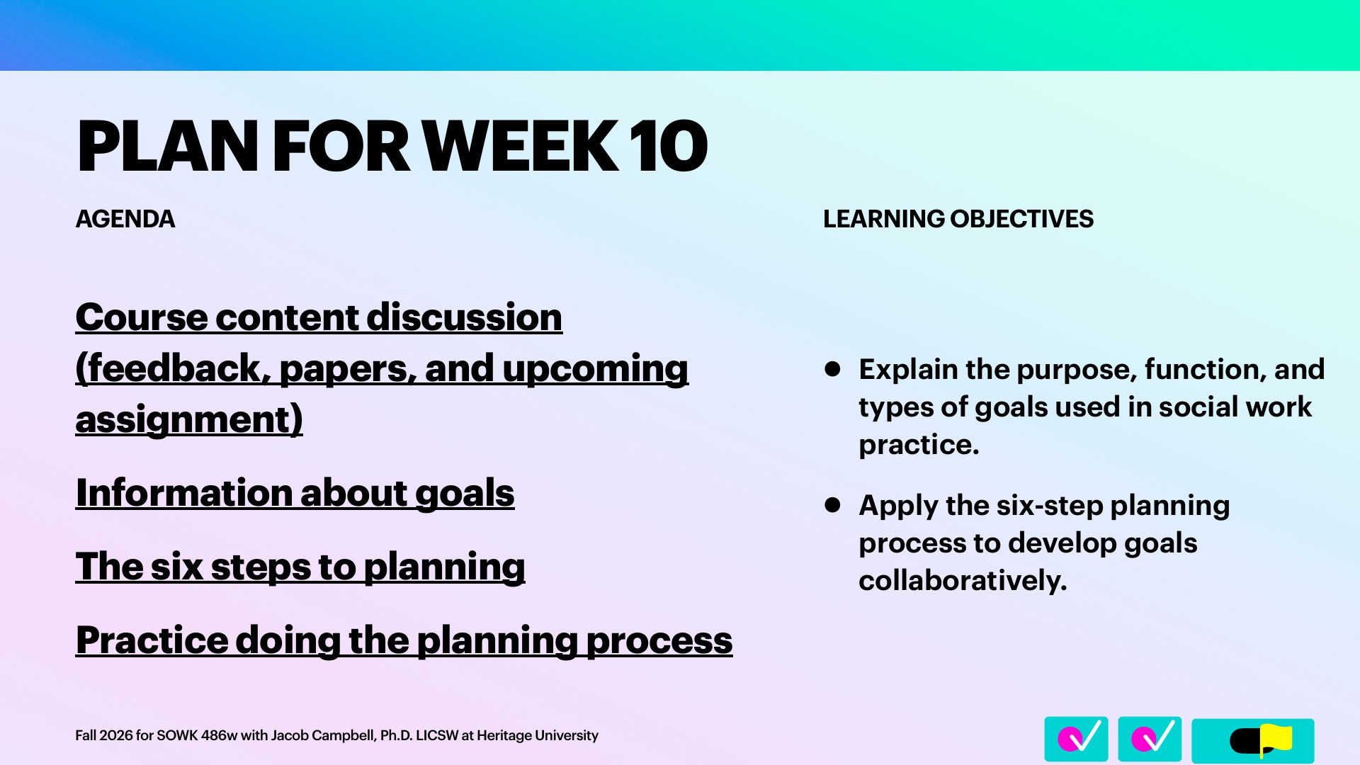 A presentation slide titled 'PLAN FOR WEEK 10' lists four underlined agenda items on the left: 'Course content discussion (feedback, papers, and upcoming assignment),' 'Information about goals,' 'The six steps to planning,' and 'Practice doing the planning process.' Two bulleted learning objectives sit on the right, under 'LEARNING OBJECTIVES.' The pastel blue-to-pink gradient background has a footer reading 'Fall 2026 for SOWK 486w with Jacob Campbell, Ph.D. LICSW at Heritage University,' with checkmark and flag icons in the bottom right.