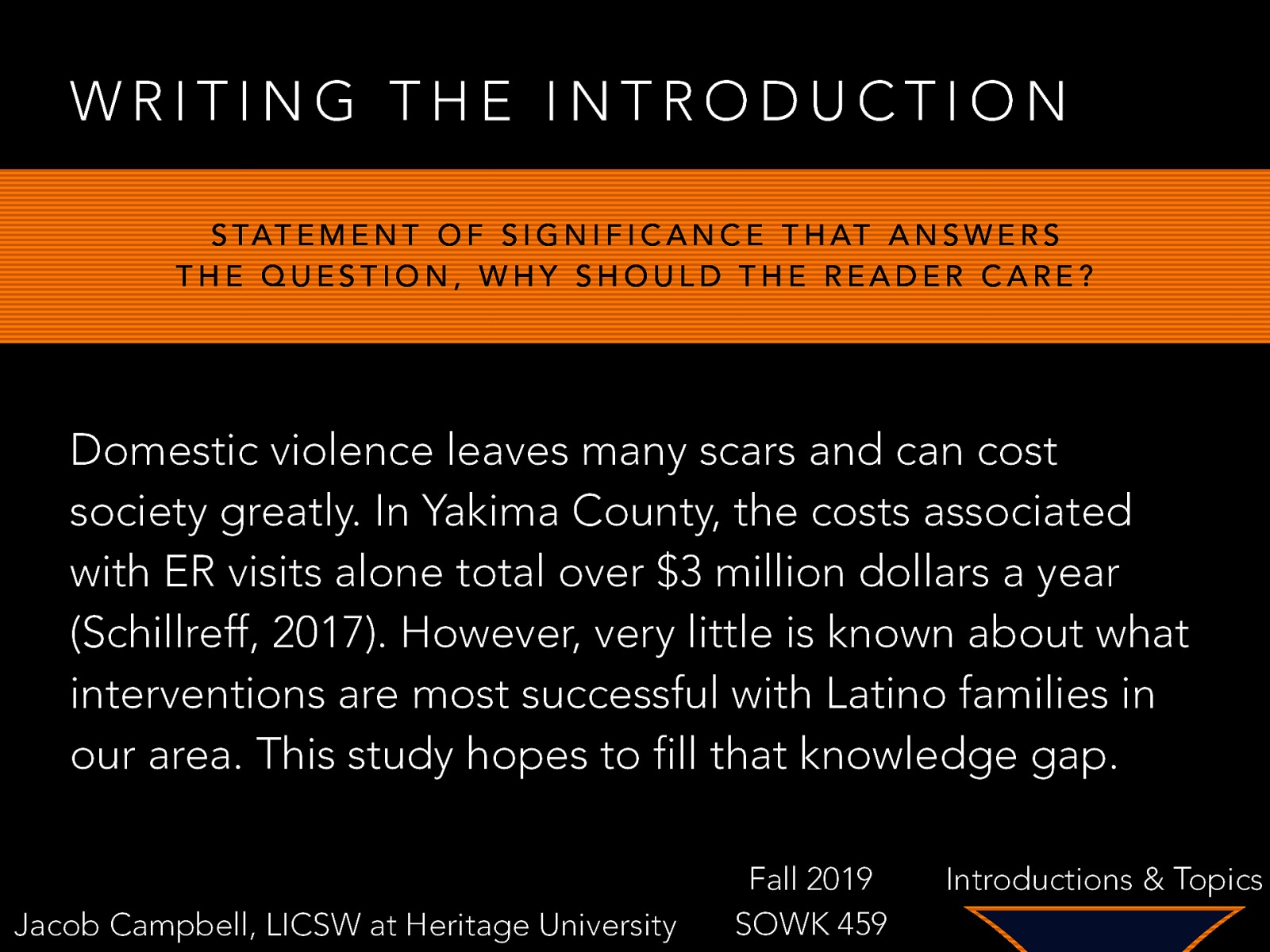 WRITING THE INTRODUCTION S TAT E M E N T O F S I G N I F I C A N C E T H AT A N S W E R S THE QUESTION, WHY SHOULD THE READER CARE? Domestic violence leaves many scars and can cost society greatly. In Yakima County, the costs associated with ER visits alone total over $3 million dollars a year (Schillreff, 2017). However, very little is known about what interventions are most successful with Latino families in our area. This study hopes to fill that knowledge gap. Jacob Campbell, LICSW at Heritage University Fall 2019 SOWK 459 Introductions & Topics
