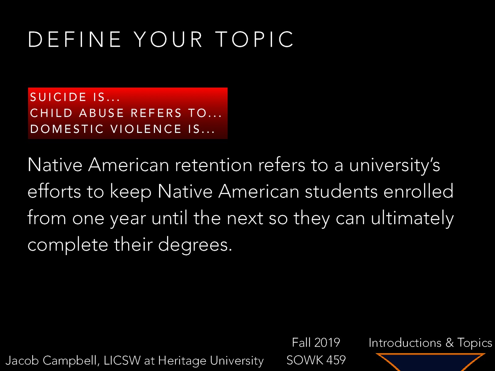 DEFINE YOUR TOPIC SUICIDE IS… CHILD ABUSE REFERS TO… DOMESTIC VIOLENCE IS… Native American retention refers to a university’s efforts to keep Native American students enrolled from one year until the next so they can ultimately complete their degrees. Jacob Campbell, LICSW at Heritage University Fall 2019 SOWK 459 Introductions & Topics
