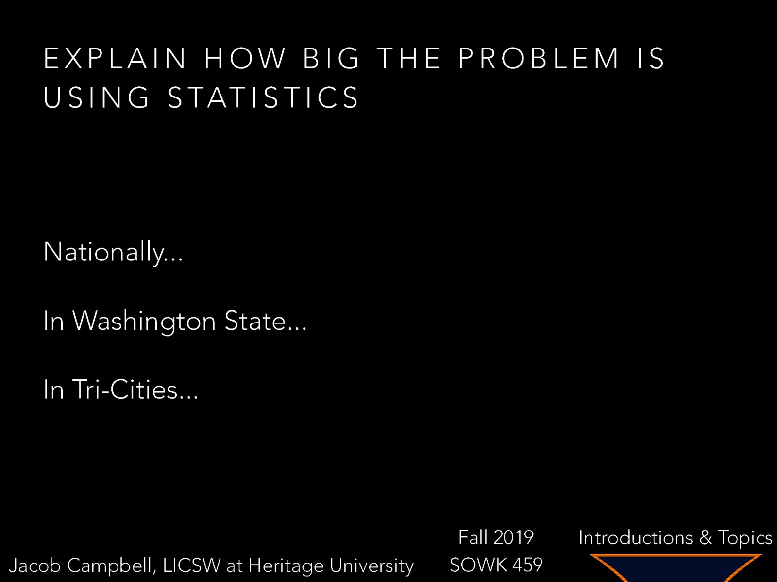 EXPLAIN HOW BIG THE PROBLEM IS U S I N G S TAT I S T I C S Nationally… In Washington State… In Tri-Cities… Jacob Campbell, LICSW at Heritage University Fall 2019 SOWK 459 Introductions & Topics
