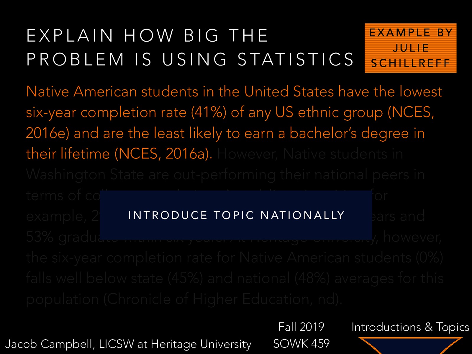 EXPLAIN HOW BIG THE P R O B L E M I S U S I N G S TAT I S T I C S EXAMPLE BY JULIE SCHILLREFF Native American students in the United States have the lowest six-year completion rate (41%) of any US ethnic group (NCES, 2016e) and are the least likely to earn a bachelor’s degree in their lifetime (NCES, 2016a). However, Native students in Washington State are out-performing their national peers in terms of college completion. At public universities, for I NNative T R O D Ustudents C E T O P I Cgraduate N AT I O N A LY example, 29% of inL four years and 53% graduate within six years. At Heritage University, however, the six-year completion rate for Native American students (0%) falls well below state (45%) and national (48%) averages for this population (Chronicle of Higher Education, nd). Jacob Campbell, LICSW at Heritage University Fall 2019 SOWK 459 Introductions & Topics
