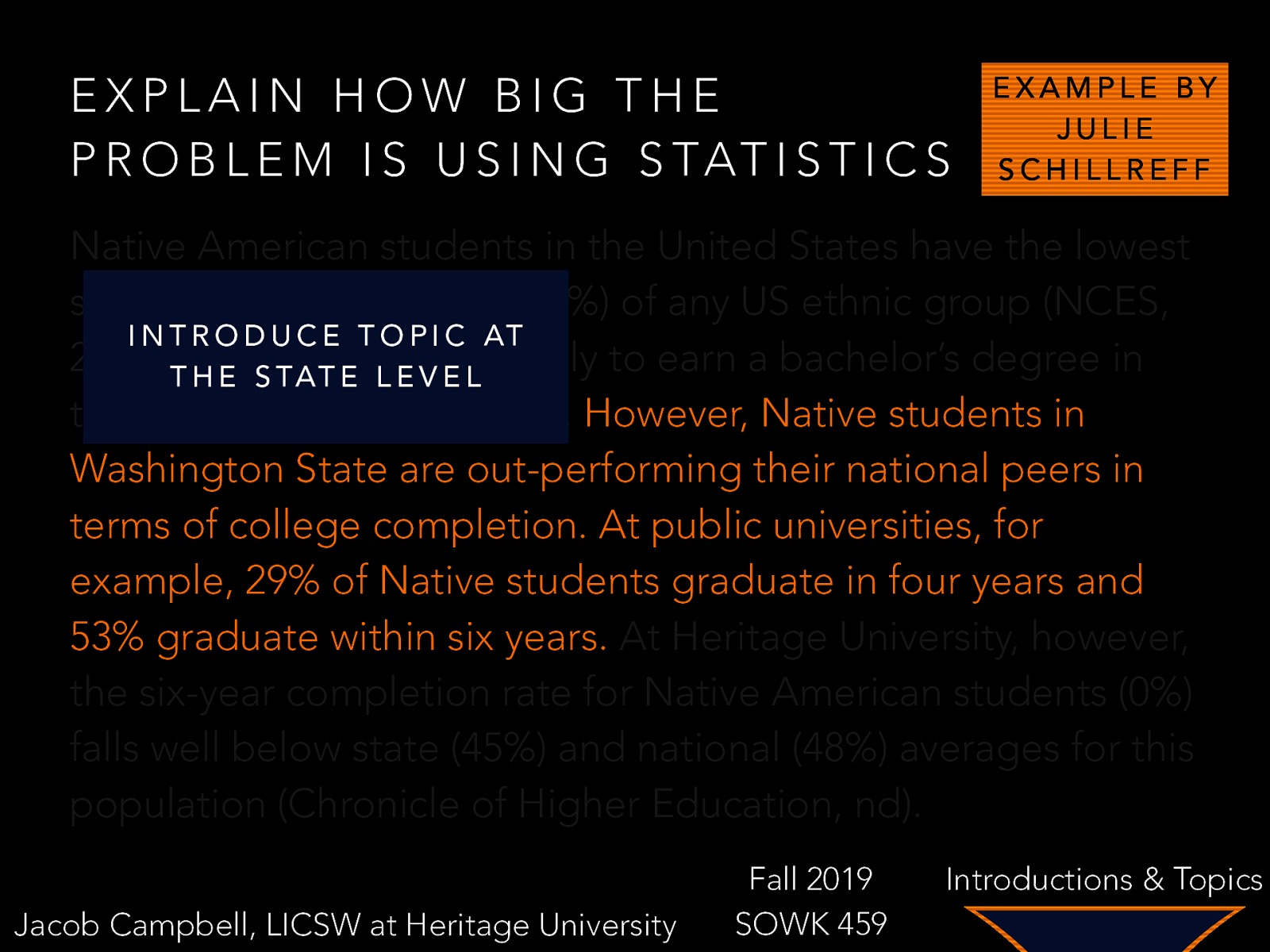 EXPLAIN HOW BIG THE P R O B L E M I S U S I N G S TAT I S T I C S EXAMPLE BY JULIE SCHILLREFF Native American students in the United States have the lowest six-year completion rate (41%) of any US ethnic group (NCES, I N T R O D U C E T O P I C AT 2016e)T Hand are the least likely to earn a bachelor’s degree in E S TAT E L E V E L their lifetime (NCES, 2016a). However, Native students in Washington State are out-performing their national peers in terms of college completion. At public universities, for example, 29% of Native students graduate in four years and 53% graduate within six years. At Heritage University, however, the six-year completion rate for Native American students (0%) falls well below state (45%) and national (48%) averages for this population (Chronicle of Higher Education, nd). Jacob Campbell, LICSW at Heritage University Fall 2019 SOWK 459 Introductions & Topics
