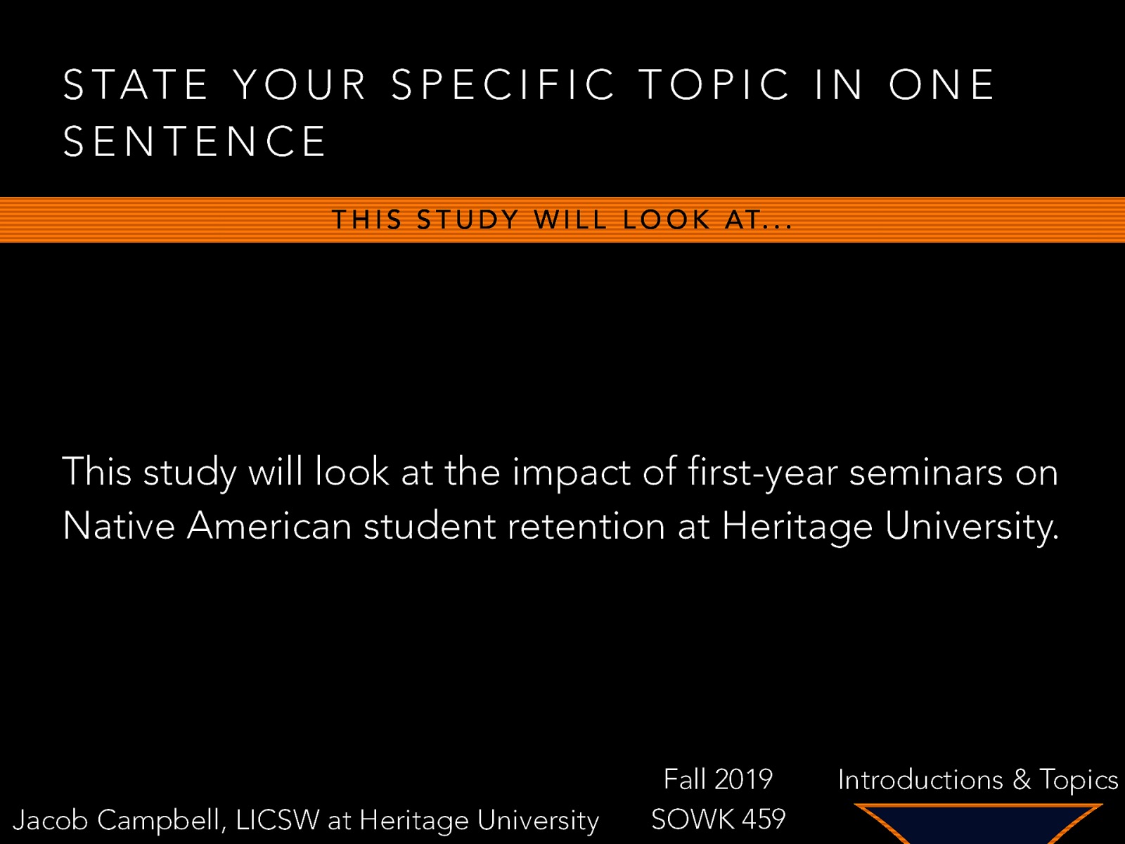 S TAT E Y O U R S P E C I F I C T O P I C I N O N E SENTENCE T H I S S T U D Y W I L L L O O K AT… This study will look at the impact of first-year seminars on Native American student retention at Heritage University. Jacob Campbell, LICSW at Heritage University Fall 2019 SOWK 459 Introductions & Topics
