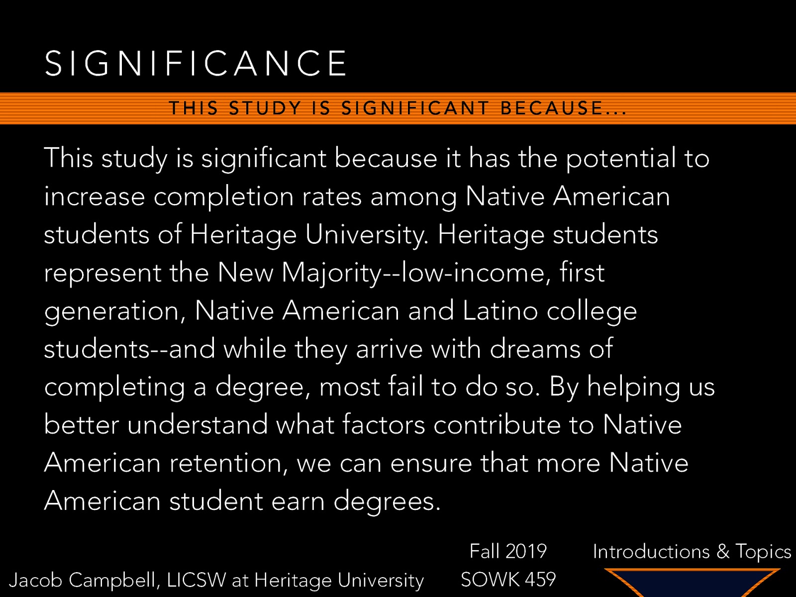 SIGNIFICANCE THIS STUDY IS SIGNIFICANT BECAUSE… This study is significant because it has the potential to increase completion rates among Native American students of Heritage University. Heritage students represent the New Majority—low-income, first generation, Native American and Latino college students—and while they arrive with dreams of completing a degree, most fail to do so. By helping us better understand what factors contribute to Native American retention, we can ensure that more Native American student earn degrees. Jacob Campbell, LICSW at Heritage University Fall 2019 SOWK 459 Introductions & Topics
