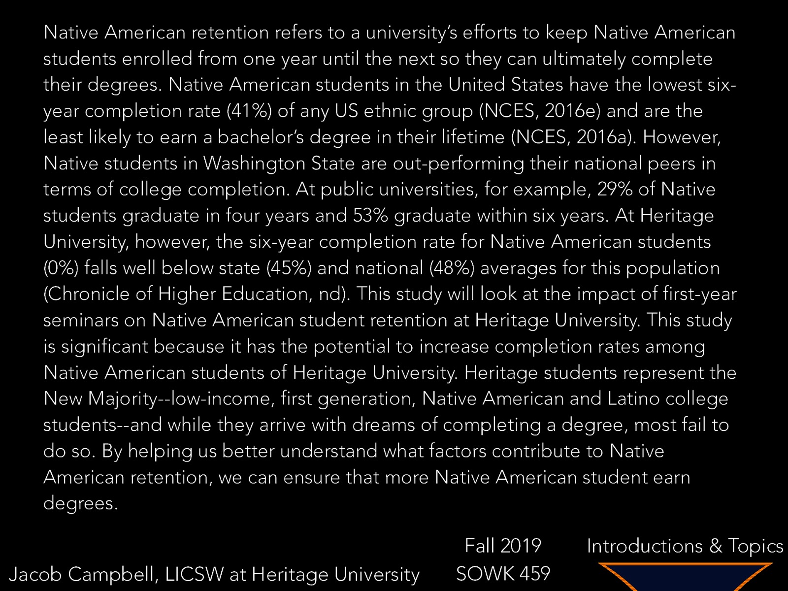 Native American retention refers to a university’s efforts to keep Native American students enrolled from one year until the next so they can ultimately complete their degrees. Native American students in the United States have the lowest sixyear completion rate (41%) of any US ethnic group (NCES, 2016e) and are the least likely to earn a bachelor’s degree in their lifetime (NCES, 2016a). However, Native students in Washington State are out-performing their national peers in terms of college completion. At public universities, for example, 29% of Native students graduate in four years and 53% graduate within six years. At Heritage University, however, the six-year completion rate for Native American students (0%) falls well below state (45%) and national (48%) averages for this population (Chronicle of Higher Education, nd). This study will look at the impact of first-year seminars on Native American student retention at Heritage University. This study is significant because it has the potential to increase completion rates among Native American students of Heritage University. Heritage students represent the New Majority—low-income, first generation, Native American and Latino college students—and while they arrive with dreams of completing a degree, most fail to do so. By helping us better understand what factors contribute to Native American retention, we can ensure that more Native American student earn degrees. Jacob Campbell, LICSW at Heritage University Fall 2019 SOWK 459 Introductions & Topics
