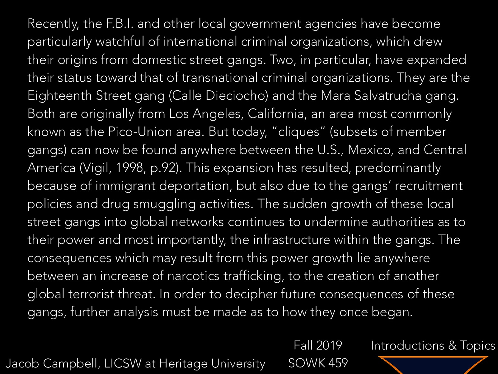 Recently, the F.B.I. and other local government agencies have become particularly watchful of international criminal organizations, which drew their origins from domestic street gangs. Two, in particular, have expanded their status toward that of transnational criminal organizations. They are the Eighteenth Street gang (Calle Dieciocho) and the Mara Salvatrucha gang. Both are originally from Los Angeles, California, an area most commonly known as the Pico-Union area. But today, “cliques” (subsets of member gangs) can now be found anywhere between the U.S., Mexico, and Central America (Vigil, 1998, p.92). This expansion has resulted, predominantly because of immigrant deportation, but also due to the gangs’ recruitment policies and drug smuggling activities. The sudden growth of these local street gangs into global networks continues to undermine authorities as to their power and most importantly, the infrastructure within the gangs. The consequences which may result from this power growth lie anywhere between an increase of narcotics trafficking, to the creation of another global terrorist threat. In order to decipher future consequences of these gangs, further analysis must be made as to how they once began. Jacob Campbell, LICSW at Heritage University Fall 2019 SOWK 459 Introductions & Topics
