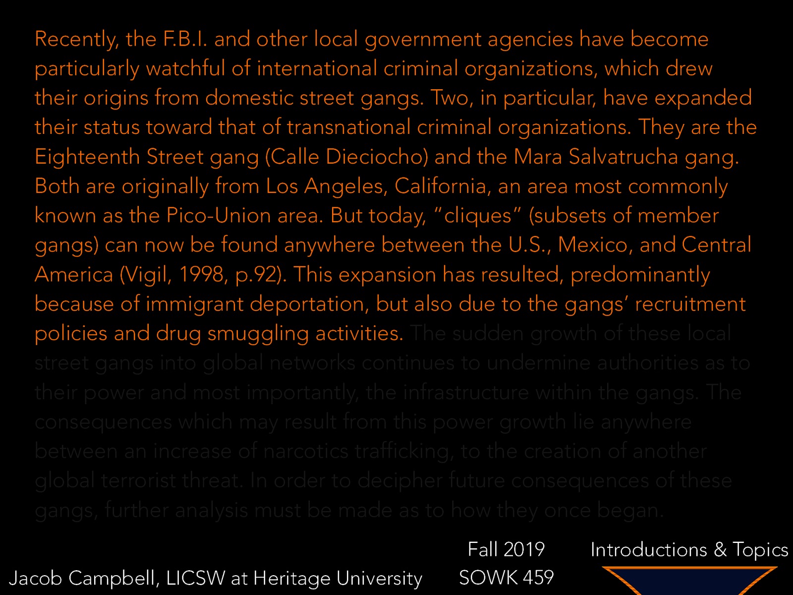 Recently, the F.B.I. and other local government agencies have become particularly watchful of international criminal organizations, which drew their origins from domestic street gangs. Two, in particular, have expanded their status toward that of transnational criminal organizations. They are the Eighteenth Street gang (Calle Dieciocho) and the Mara Salvatrucha gang. Both are originally from Los Angeles, California, an area most commonly known as the Pico-Union area. But today, “cliques” (subsets of member gangs) can now be found anywhere between the U.S., Mexico, and Central America (Vigil, 1998, p.92). This expansion has resulted, predominantly because of immigrant deportation, but also due to the gangs’ recruitment policies and drug smuggling activities. The sudden growth of these local street gangs into global networks continues to undermine authorities as to their power and most importantly, the infrastructure within the gangs. The consequences which may result from this power growth lie anywhere between an increase of narcotics trafficking, to the creation of another global terrorist threat. In order to decipher future consequences of these gangs, further analysis must be made as to how they once began. Jacob Campbell, LICSW at Heritage University Fall 2019 SOWK 459 Introductions & Topics
