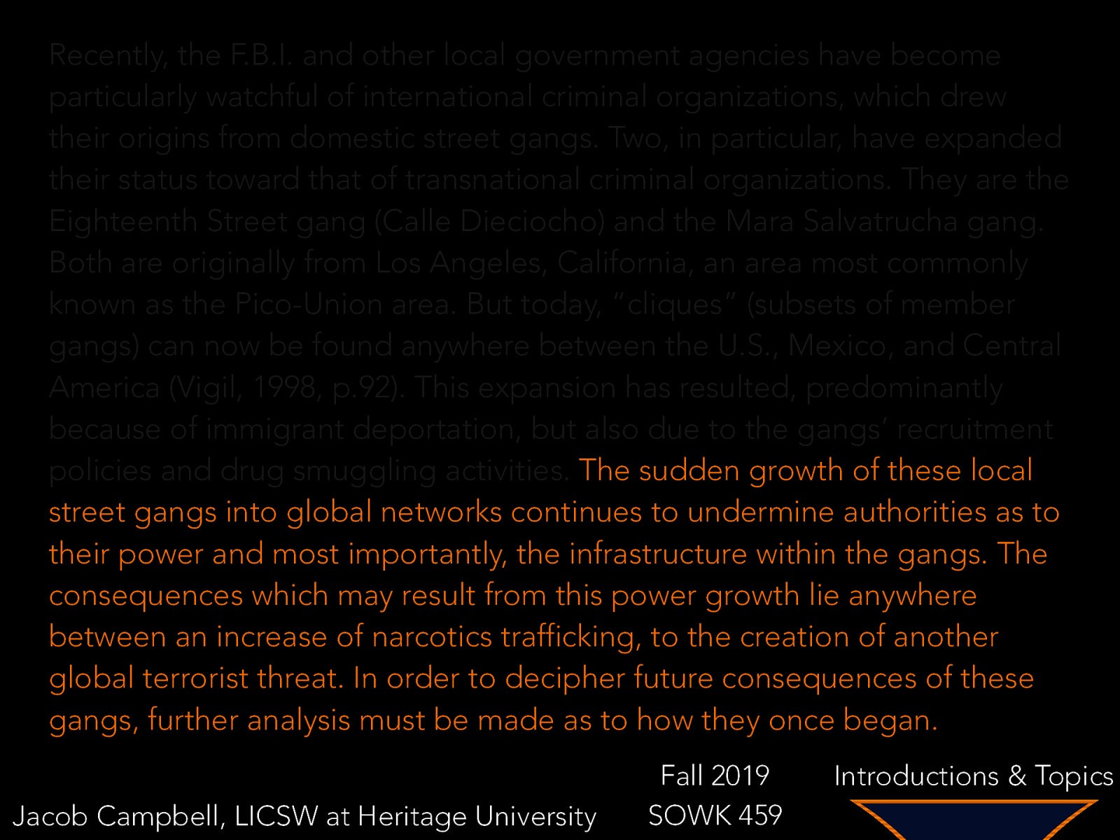 Recently, the F.B.I. and other local government agencies have become particularly watchful of international criminal organizations, which drew their origins from domestic street gangs. Two, in particular, have expanded their status toward that of transnational criminal organizations. They are the Eighteenth Street gang (Calle Dieciocho) and the Mara Salvatrucha gang. Both are originally from Los Angeles, California, an area most commonly known as the Pico-Union area. But today, “cliques” (subsets of member gangs) can now be found anywhere between the U.S., Mexico, and Central America (Vigil, 1998, p.92). This expansion has resulted, predominantly because of immigrant deportation, but also due to the gangs’ recruitment policies and drug smuggling activities. The sudden growth of these local street gangs into global networks continues to undermine authorities as to their power and most importantly, the infrastructure within the gangs. The consequences which may result from this power growth lie anywhere between an increase of narcotics trafficking, to the creation of another global terrorist threat. In order to decipher future consequences of these gangs, further analysis must be made as to how they once began. Jacob Campbell, LICSW at Heritage University Fall 2019 SOWK 459 Introductions & Topics
