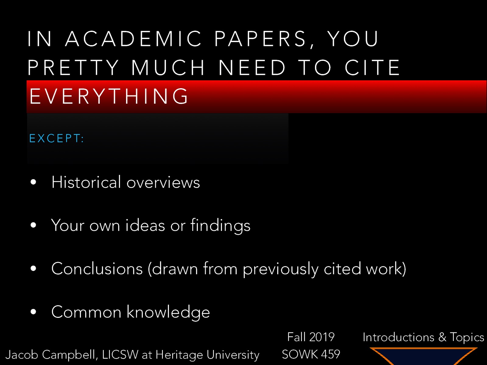 I N A C A D E M I C PA P E R S , Y O U PRETTY MUCH NEED TO CITE EVERYTHING E X C E P T: • Historical overviews • Your own ideas or findings • Conclusions (drawn from previously cited work) • Common knowledge Jacob Campbell, LICSW at Heritage University Fall 2019 SOWK 459 Introductions & Topics
