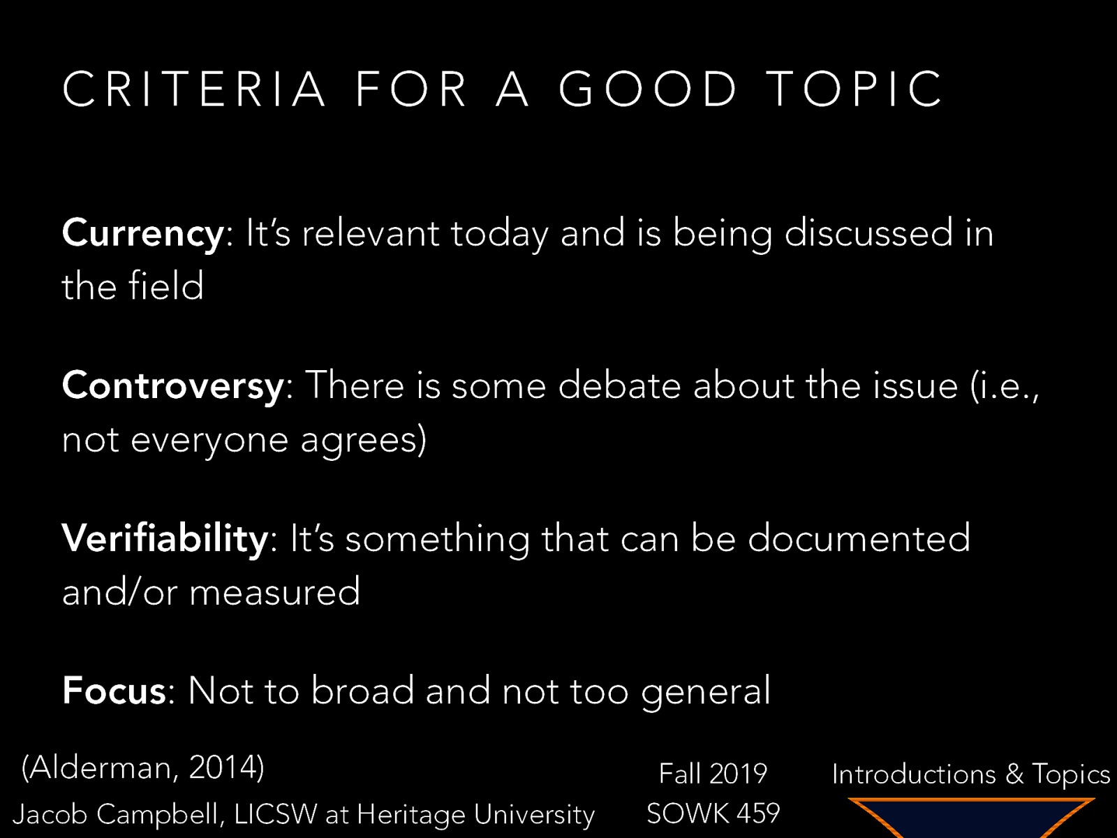 CRITERIA FOR A GOOD TOPIC Currency: It’s relevant today and is being discussed in the field Controversy: There is some debate about the issue (i.e., not everyone agrees) Verifiability: It’s something that can be documented and/or measured Focus: Not to broad and not too general (Alderman, 2014) Jacob Campbell, LICSW at Heritage University Fall 2019 SOWK 459 Introductions & Topics
