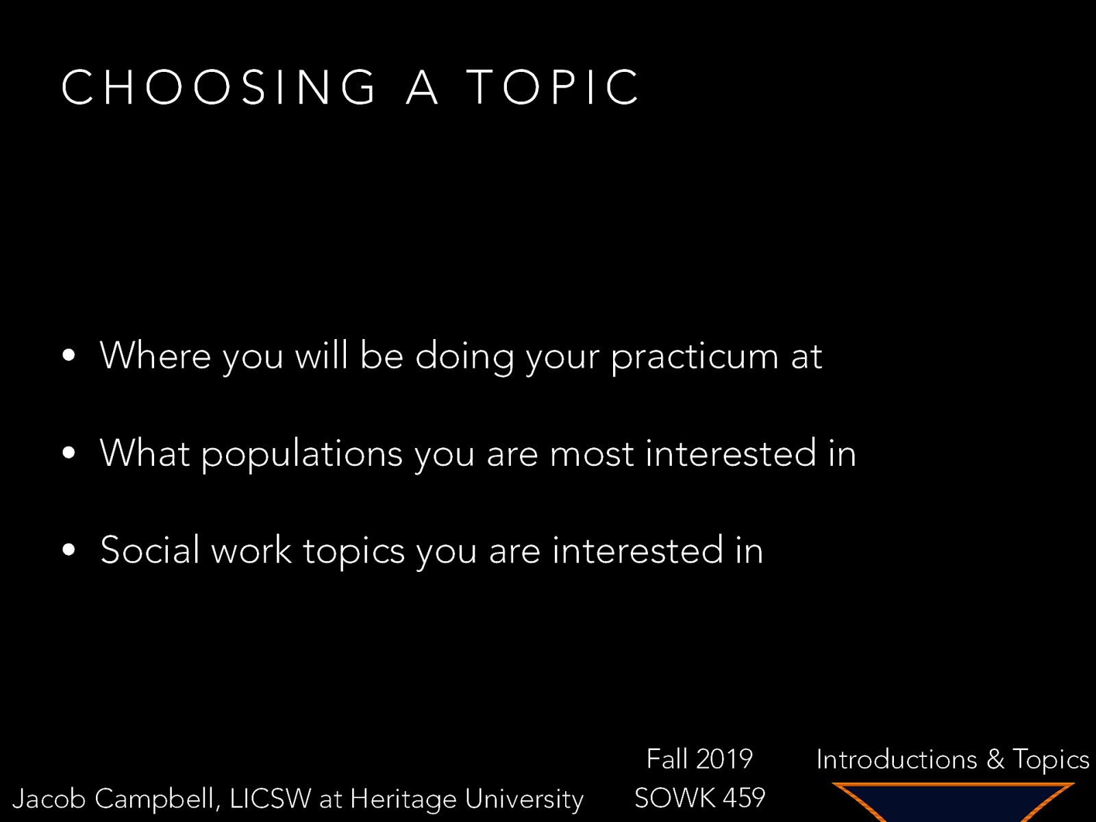 CHOOSING A TOPIC • Where you will be doing your practicum at • What populations you are most interested in • Social work topics you are interested in Jacob Campbell, LICSW at Heritage University Fall 2019 SOWK 459 Introductions & Topics
