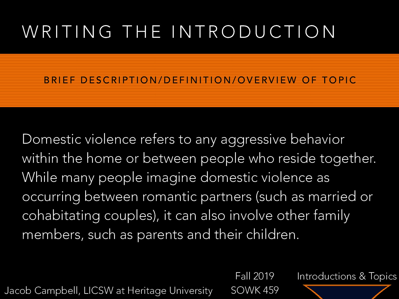 WRITING THE INTRODUCTION BRIEF DESCRIPTION/DEFINITION/OVERVIEW OF TOPIC Domestic violence refers to any aggressive behavior within the home or between people who reside together. While many people imagine domestic violence as occurring between romantic partners (such as married or cohabitating couples), it can also involve other family members, such as parents and their children. Jacob Campbell, LICSW at Heritage University Fall 2019 SOWK 459 Introductions & Topics
