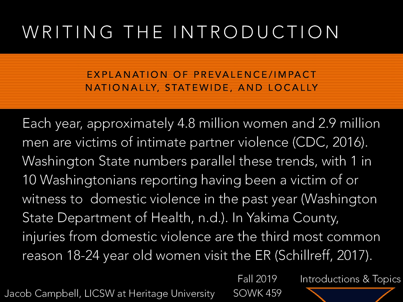 WRITING THE INTRODUCTION E X P L A N AT I O N O F P R E V A L E N C E / I M PA C T N AT I O N A L LY, S TAT E W I D E , A N D L O C A L LY Each year, approximately 4.8 million women and 2.9 million men are victims of intimate partner violence (CDC, 2016). Washington State numbers parallel these trends, with 1 in 10 Washingtonians reporting having been a victim of or witness to domestic violence in the past year (Washington State Department of Health, n.d.). In Yakima County, injuries from domestic violence are the third most common reason 18-24 year old women visit the ER (Schillreff, 2017). Jacob Campbell, LICSW at Heritage University Fall 2019 SOWK 459 Introductions & Topics
