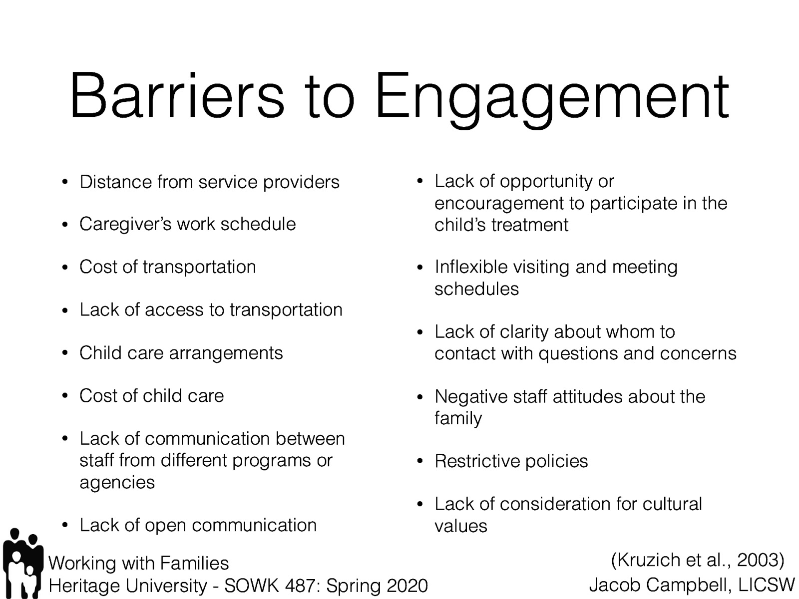 Kruzich, Jivanjee, Robinson, Friesen (2003) reported the following barriers were identified by families as impeding involvement in their child’s care:  Distance from service providers Caregiver’s work schedule Cost of transportation Lack of access to transportation Child care arrangements Cost of child care Lack of communication between staff from different programs or agencies Lack of open communication Lack of opportunity or encouragement to participate in the child’s treatment Inflexible visiting and meeting schedules Lack of clarity about whom to contact with questions and concerns Negative staff attitudes about the family Restrictive policies Lack of consideration for cultural values 
