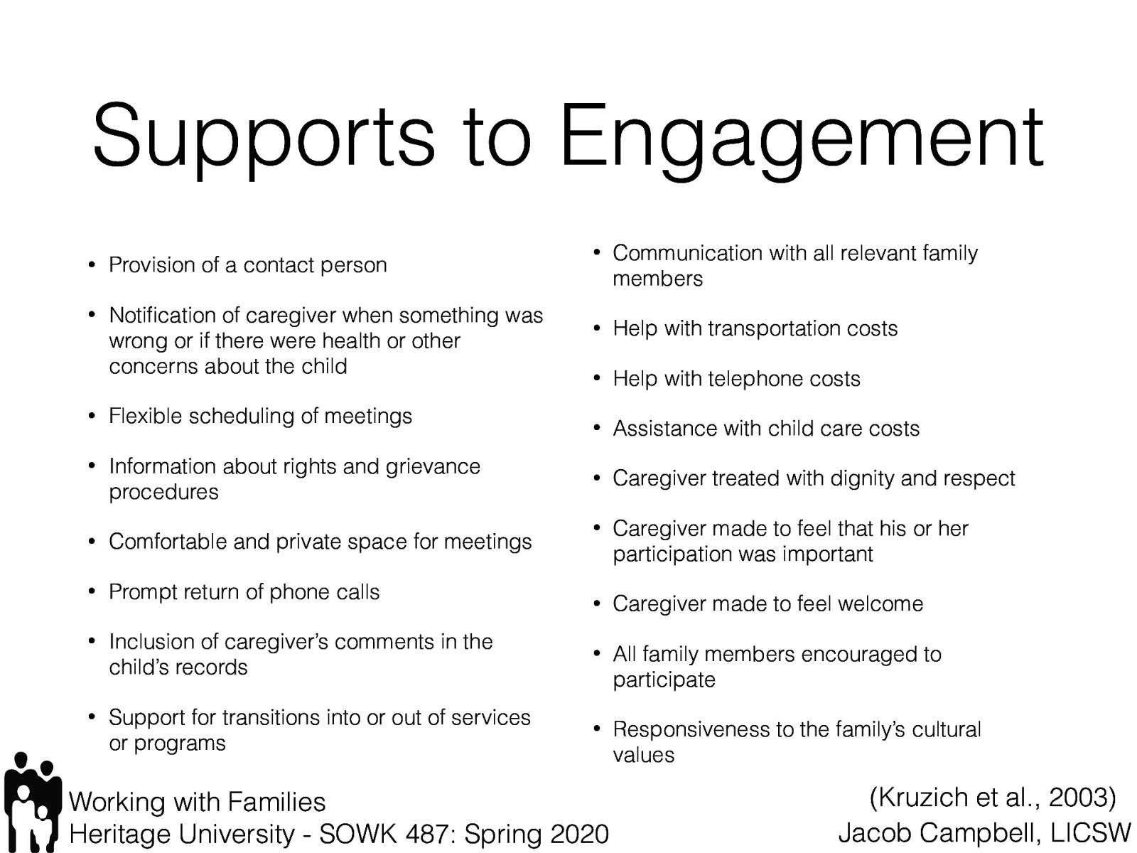 Kruzich et al. (2003) described the following as identified by families as supports to their participation:  Provision of a contact person Notification of caregiver when something was wrong or if there were health or other concerns about the child Flexible scheduling of meetings Information about rights and grievance procedures Comfortable and private space for meetings Prompt return of phone calls Inclusion of caregiver’s comments in the child’s records Support for transitions into or out of services or programs Communication with all relevant family members Help with transportation costs Help with telephone costs Assistance with child care costs Caregiver treated with dignity and respect Caregiver made to feel that his or her participation was important Caregiver made to feel welcome All family members encouraged to participate Responsiveness to the family’s cultural values 
