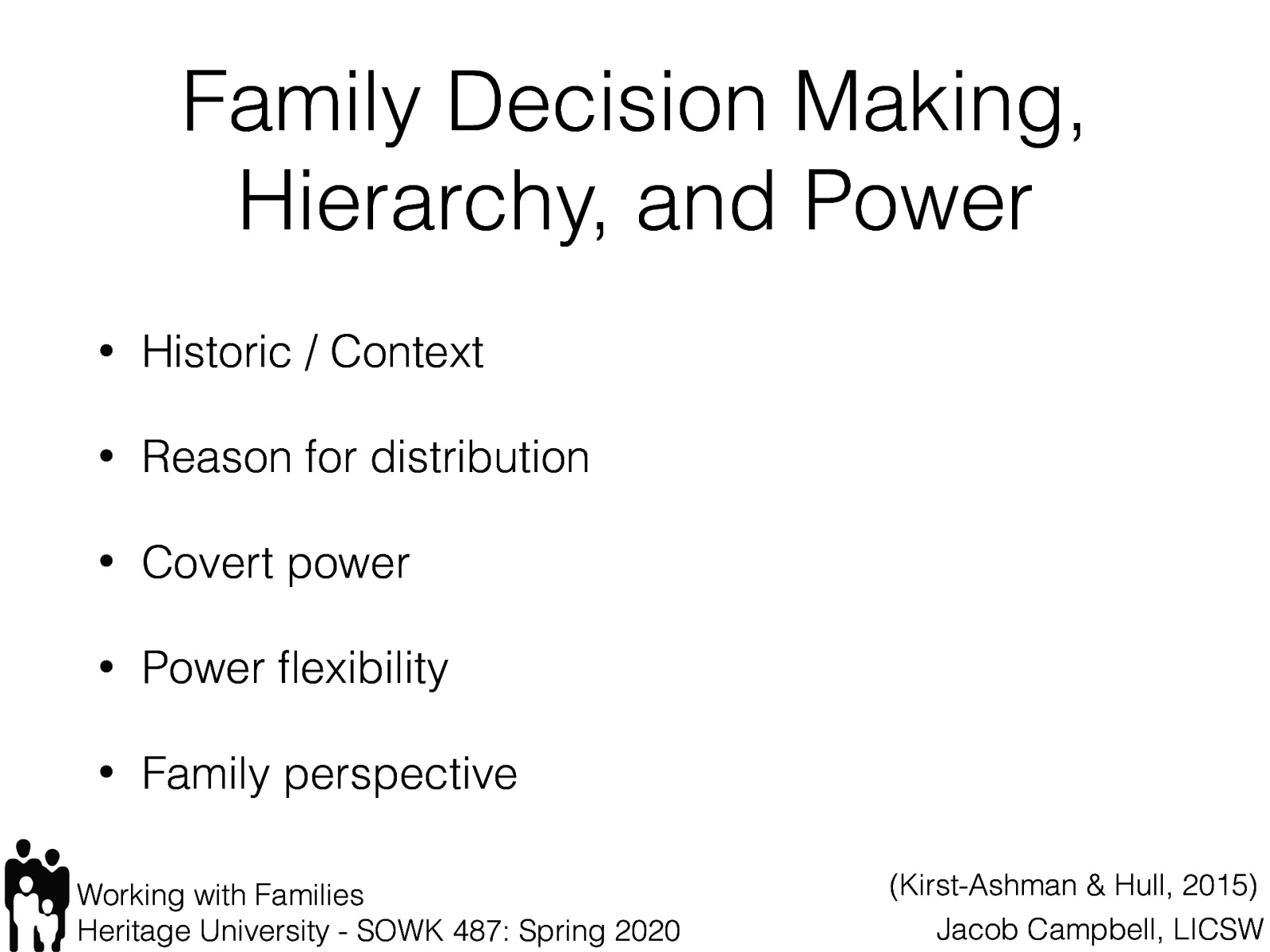  Family decision making power, hierarchy and power are important aspects for a social worker to be assessing and to be cognizant of. When we think abut these parts, the following are some ways that we think about them:   [Whole Class Activity] Discuss each topical area, and types of questions that you might ask?    Historic / Context: How power has been distributed in the family in the past and whether changing conditions of the family are threatening the established power base (McGoldrick, 1998; Okun, Fried, & Okun, 1999)  Reason for distribution: Whether the distribution of power is gender specific out of necessity for the family to survive in a hostile environment (Okun, Fried, & Okun, 1999)  Covert power: To what extent power is covertly held by members who have aligned to form a power bloc, and to what extent covert power accrues to individual members who are manifesting extreme symptoms  Power flexibility: The extent to which the family system allows power to be flexibly reallocated and permits roles to be adjusted to meet the demands of changing circumstances  Family perspective: How members view the distribution of power in the family (even though the distribution is unequal, family members may be satisfied with the arrangement) The role of a family’s culture in determining the distribution of power (Congress & Kung, 2005) 
