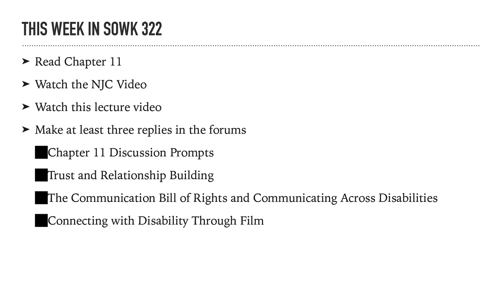 THIS WEEK IN SOWK 322 ➤ Read Chapter 11 ➤ Watch the NJC Video ➤ Watch this lecture video ➤ Make at least three replies in the forums Chapter 11 Discussion Prompts Trust and Relationship Building The Communication Bill of Rights and Communicating Across Disabilities Connecting with Disability Through Film
