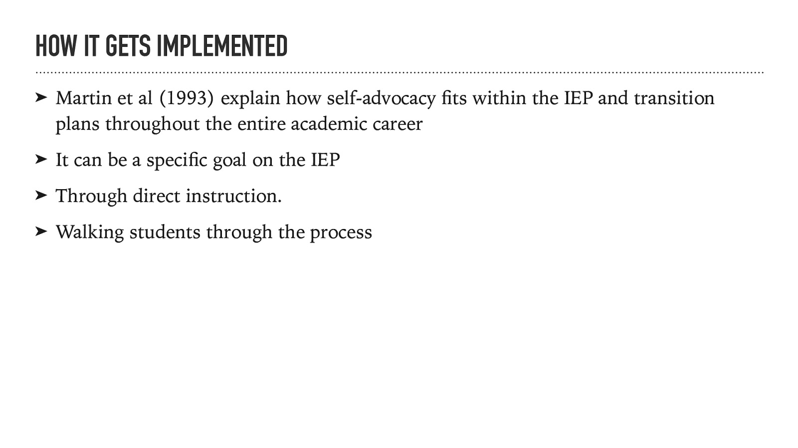 HOW IT GETS IMPLEMENTED ➤ It can be a speci c goal on the IEP ➤ Through direct instruction. ➤ Walking students through the process fi Martin et al (1993) explain how self-advocacy ts within the IEP and transition plans throughout the entire academic career fi ➤
