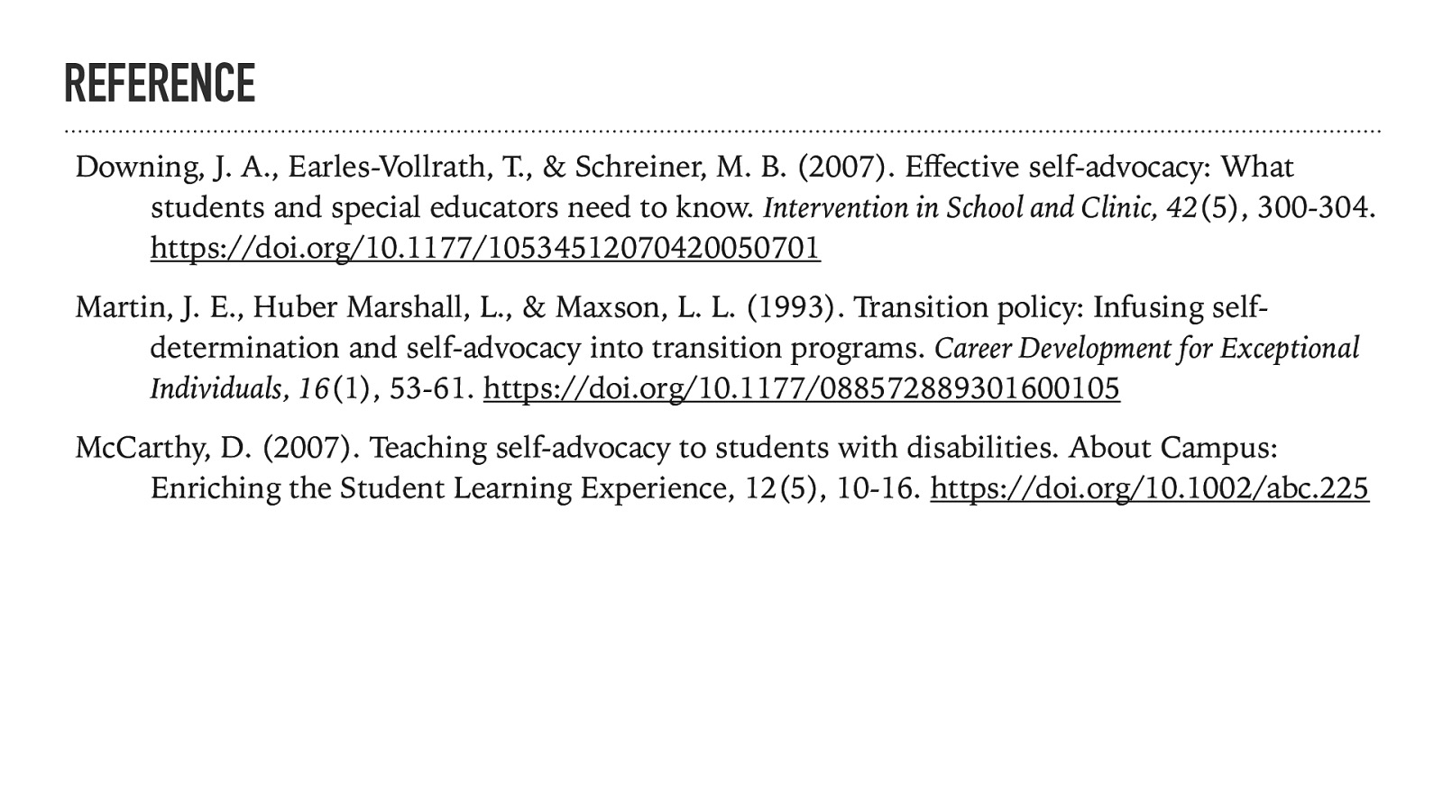 REFERENCE Downing, J. A., Earles-Vollrath, T., & Schreiner, M. B. (2007). E ective self-advocacy: What students and special educators need to know. Intervention in School and Clinic, 42(5), 300-304. https://doi.org/10.1177/10534512070420050701 Martin, J. E., Huber Marshall, L., & Maxson, L. L. (1993). Transition policy: Infusing selfdetermination and self-advocacy into transition programs. Career Development for Exceptional Individuals, 16(1), 53-61. https://doi.org/10.1177/088572889301600105 ff McCarthy, D. (2007). Teaching self-advocacy to students with disabilities. About Campus: Enriching the Student Learning Experience, 12(5), 10-16. https://doi.org/10.1002/abc.225
