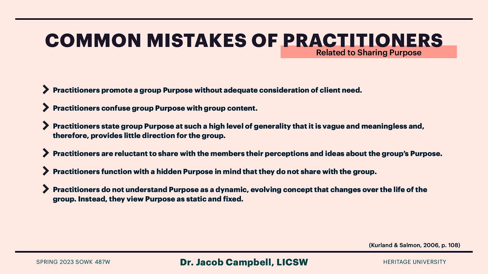 COMMON MISTAKES OF PRACTITIONERS Related to Sharing Purpose Practitioners promote a group Purpose without adequate consideration of client need. Practitioners confuse group Purpose with group content. Practitioners state group Purpose at such a high level of generality that it is vague and meaningless and, therefore, provides little direction for the group. Practitioners are reluctant to share with the members their perceptions and ideas about the group’s Purpose. Practitioners function with a hidden Purpose in mind that they do not share with the group. Practitioners do not understand Purpose as a dynamic, evolving concept that changes over the life of the group. Instead, they view Purpose as static and ixed. (Kurland & Salmon, 2006, p. 108) Dr. Jacob Campbell, LICSW f SPRING 2023 SOWK 487W HERITAGE UNIVERSITY
