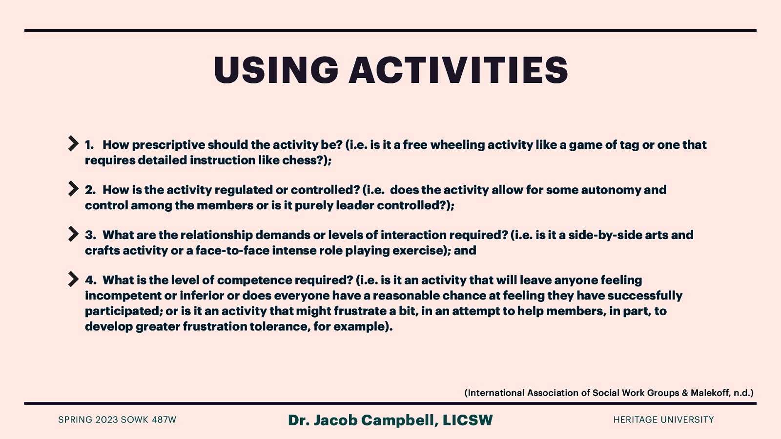 USING ACTIVITIES 1. How prescriptive should the activity be? (i.e. is it a free wheeling activity like a game of tag or one that requires detailed instruction like chess?); 2. How is the activity regulated or controlled? (i.e. does the activity allow for some autonomy and control among the members or is it purely leader controlled?); 3. What are the relationship demands or levels of interaction required? (i.e. is it a side-by-side arts and crafts activity or a face-to-face intense role playing exercise); and 4. What is the level of competence required? (i.e. is it an activity that will leave anyone feeling incompetent or inferior or does everyone have a reasonable chance at feeling they have successfully participated; or is it an activity that might frustrate a bit, in an attempt to help members, in part, to develop greater frustration tolerance, for example). (International Association of Social Work Groups & Malekoff, n.d.) SPRING 2023 SOWK 487W Dr. Jacob Campbell, LICSW HERITAGE UNIVERSITY
