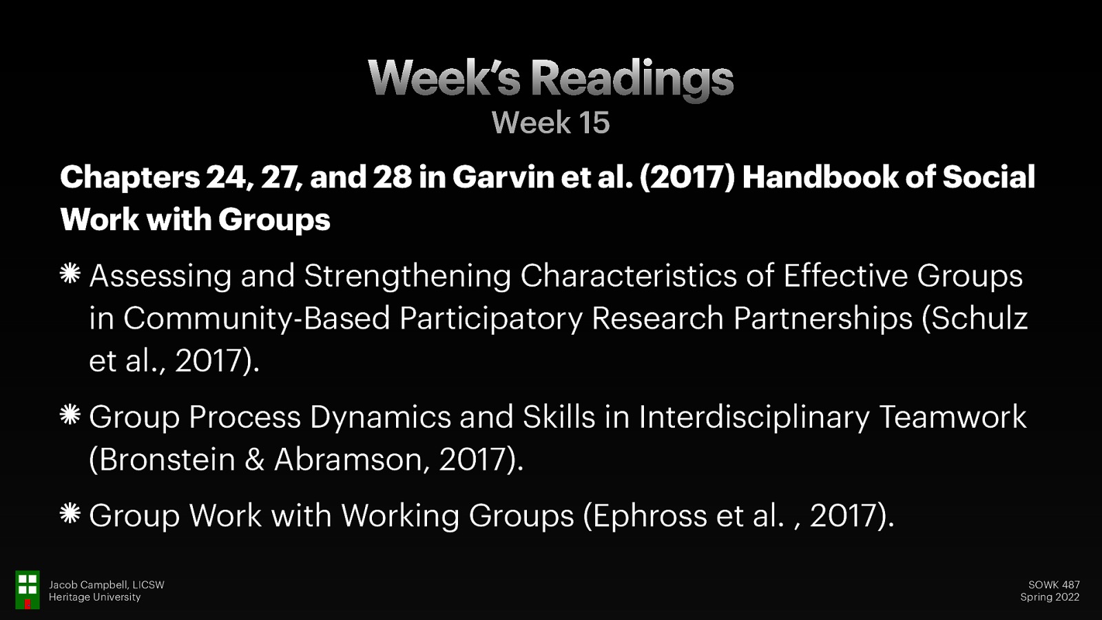 Week’s Readings Week 15 Chapters 24, 27, and 28 in Garvin et al. (2017) Handbook of Social Work with Groups Assessing and Strengthening Characteristics of Effective Groups in Community-Based Participatory Research Partnerships (Schulz et al., 2017). Group Process Dynamics and Skills in Interdisciplinary Teamwork (Bronstein & Abramson, 2017). Group Work with Working Groups (Ephross et al. , 2017). Jacob Campbell, LICSW Heritage University SOWK 487 Spring 2022
