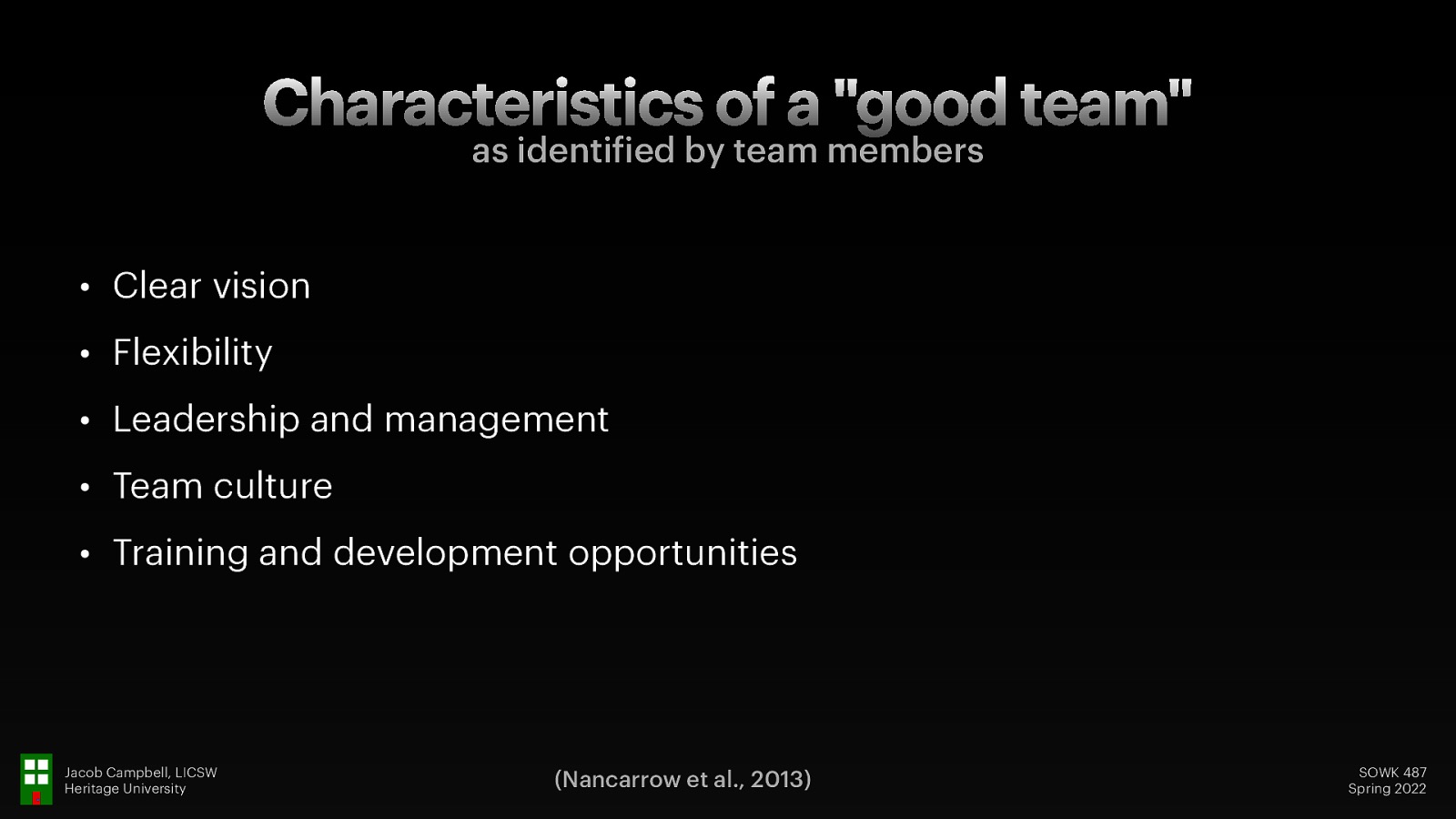 Characteristics of a “good team” as identi ied by team members • Clear vision • Flexibility • Leadership and management • Team culture • Training and development opportunities f Jacob Campbell, LICSW Heritage University (Nancarrow et al., 2013) SOWK 487 Spring 2022
