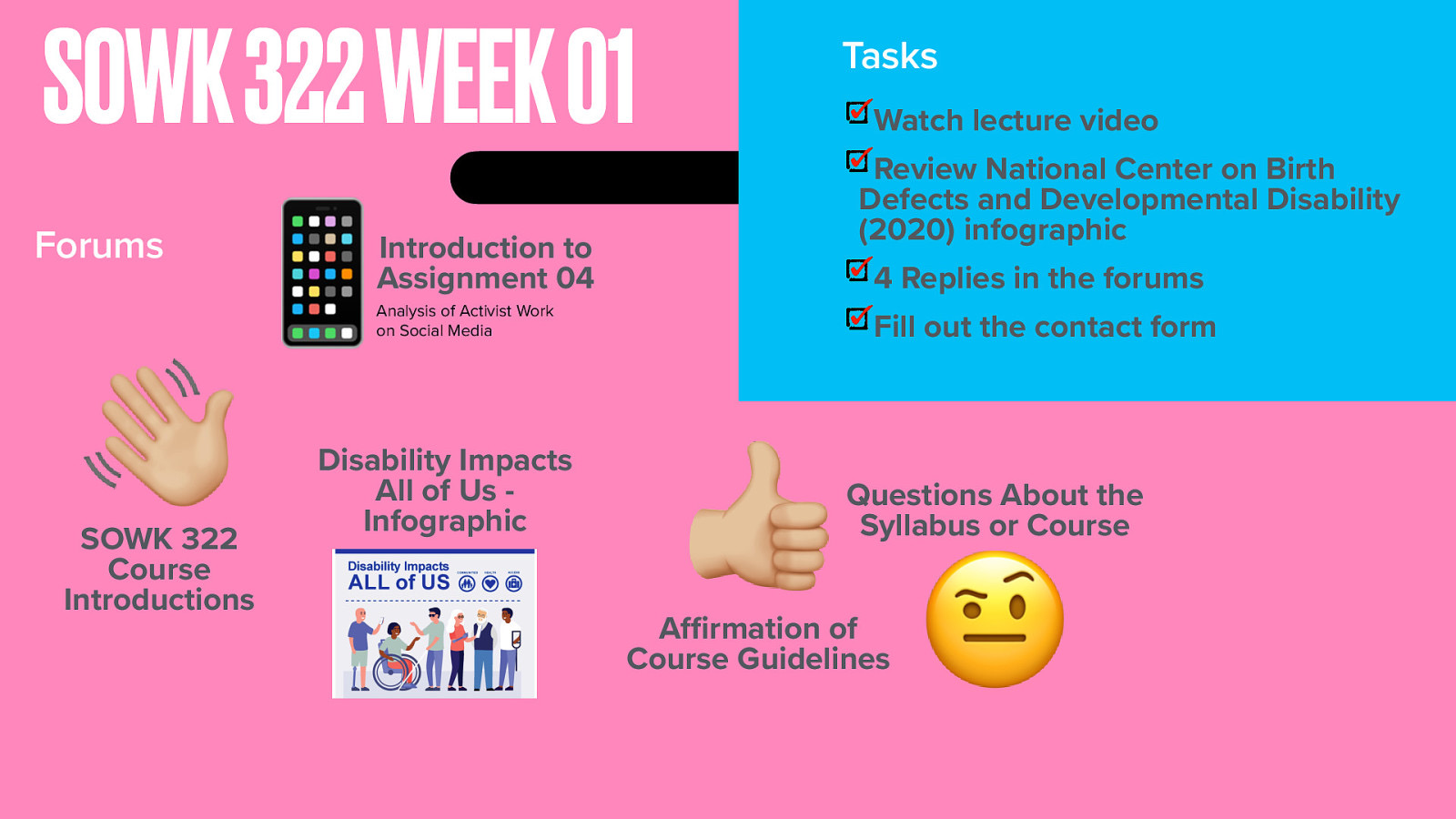 SOWK 322 WEEK 01 Forums 👋 Watch lecture video Review National Center on Birth Defects and Developmental Disability (2020) infographic 📱 SOWK 322 Course Introductions ffi Tasks Introduction to Assignment 04 4 Replies in the forums Analysis of Activist Work on Social Media Disability Impacts All of Us Infographic Fill out the contact form 👍 Questions About the Syllabus or Course A rmation of Course Guidelines 🤨
