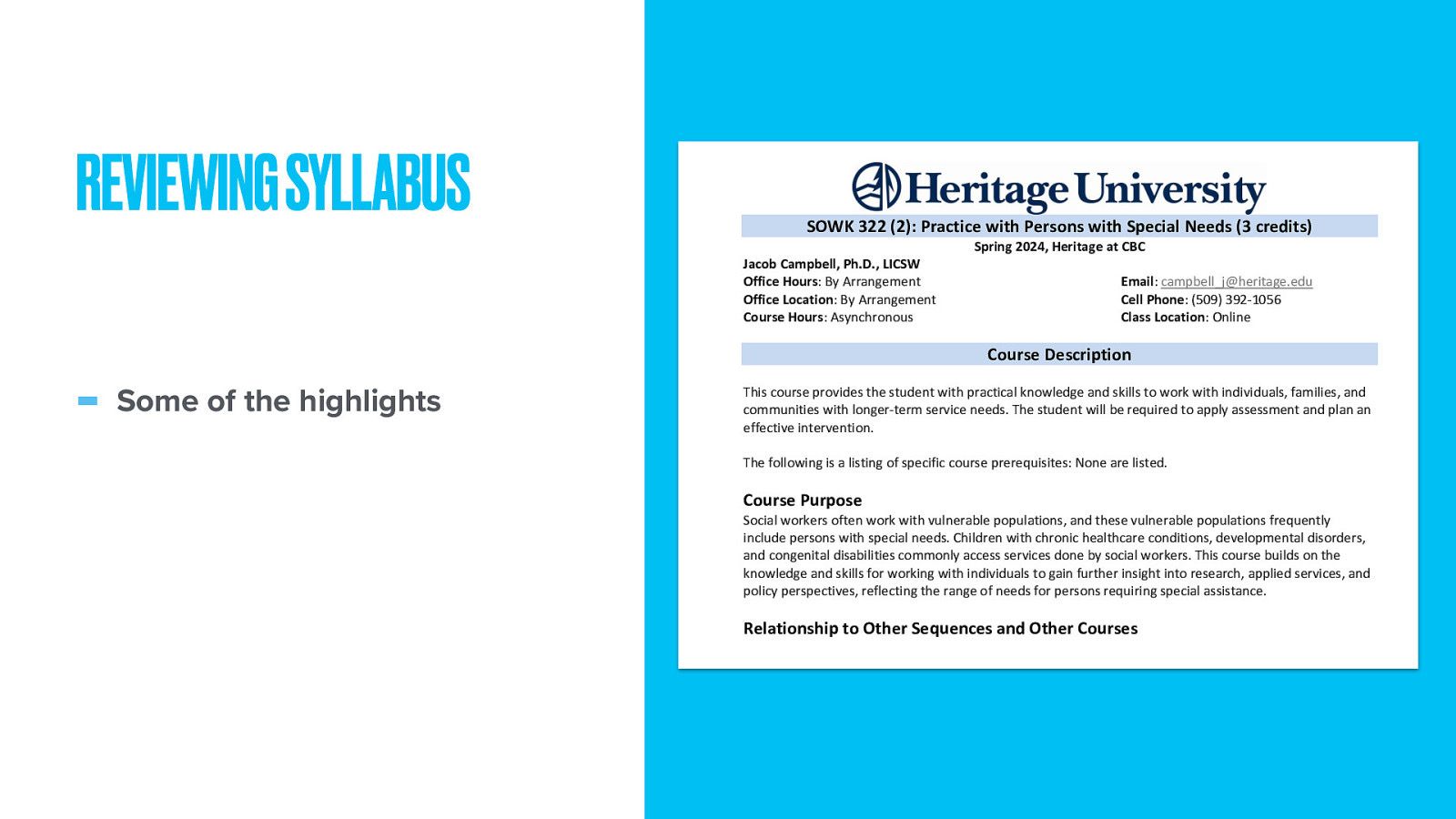 REVIEWING SYLLABUS SOWK 322 (2): Practice with Persons with Special Needs (3 credits) Jacob Campbell, Ph.D., LICSW Office Hours: By Arrangement Office Location: By Arrangement Course Hours: Asynchronous Spring 2024, Heritage at CBC Email: campbell_j@heritage.edu Cell Phone: (509) 392-1056 Class Location: Online Course Description Some of the highlights This course provides the student with practical knowledge and skills to work with individuals, families, and communities with longer-term service needs. The student will be required to apply assessment and plan an effective intervention. The following is a listing of specific course prerequisites: None are listed. Course Purpose Social workers often work with vulnerable populations, and these vulnerable populations frequently include persons with special needs. Children with chronic healthcare conditions, developmental disorders, and congenital disabilities commonly access services done by social workers. This course builds on the knowledge and skills for working with individuals to gain further insight into research, applied services, and policy perspectives, reflecting the range of needs for persons requiring special assistance. Relationship to Other Sequences and Other Courses SOWK 322 is an online elective course offered to Toppenish and Tri-Cities Campus students. One of the 2022 Educational Policy and Accreditation Standards (EPAS) described by the Council for Social Work Education (CSWE) is for students to engage in diversity and practice differences. Persons with severe disabilities and special needs require specialized services to meet those needs. This class is meant to introduce students to these needs. Land Acknowledgement Heritage University occupies its home on the traditional lands of the Yakama People. These ancestral homelands are the Yakama, Palouse, Pisquouse, Wenatshapam, Klikatat, Klinquit, Kow- was-say-ee, Li-ay-
