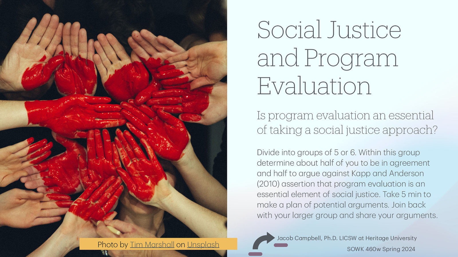 Is program evaluation an essential of taking a social justice approach? Divide into groups of 5 or 6. Within this group determine bout h lf of you to be in greement nd h lf to rgue g inst K pp nd Anderson (2010) ssertion th t progr m ev lu tion is n essenti l element of soci l justice. T ke 5 min to m ke pl n of potenti l rguments. Join b ck with your l rger group nd sh re your rguments. a a a a a a a a a a a a a a a a a a a a a a a a a a a a a a a a a a Photo by Tim M rsh ll on Unspl sh a a Social Justice and Program Evaluation J cob C mpbell, Ph.D. LICSW t Herit ge University SOWK 460w Spring 2024
