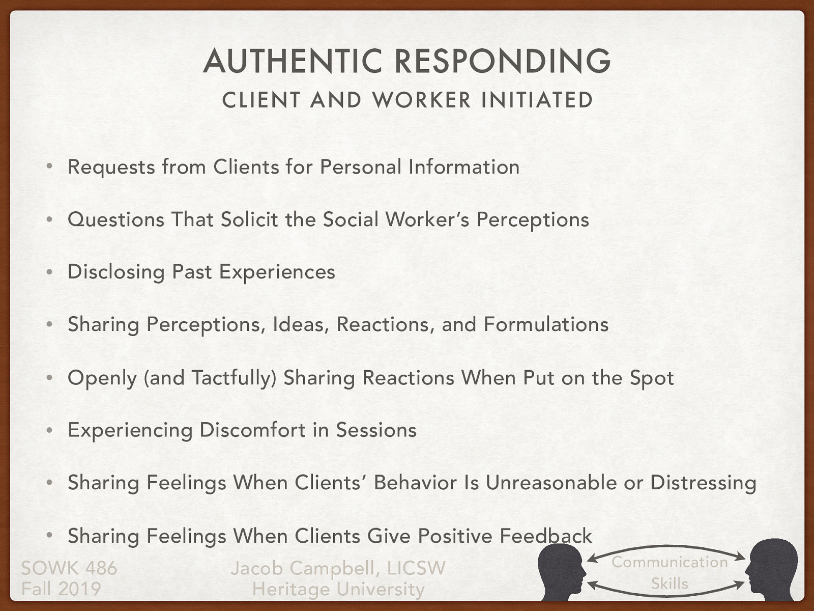  As social workers, we sometimes have to authentically respond when there are requests made by the client or when we believe it is for the best interest of the client.  Client Initiated  Requests from Clients for Personal Information Questions That Solicit the Social Worker’s Perceptions  Worker Initiated  Disclosing Past Experiences Sharing Perceptions, Ideas, Reactions, and Formulations Openly (and Tactfully) Sharing Reactions When Put on the Spot Experiencing Discomfort in Sessions Sharing Feelings When Clients’ Behavior Is Unreasonable or Distressing Sharing Feelings When Clients Give Positive Feedback 
