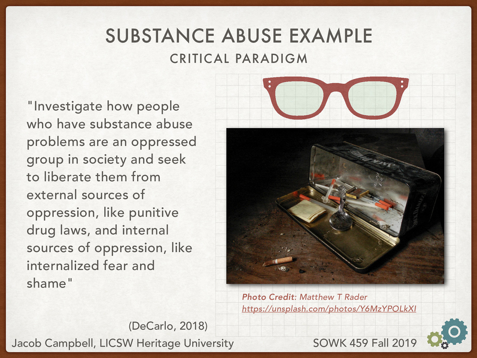  DeCarlo (2018) describes an example of critical paradigm.   “Investigate how people who have substance abuse problems are an oppressed group in society and seek to liberate them from external sources of oppression, like punitive drug laws, and internal sources of oppression, like internalized fear and shame”  Photo Credit: Matthew T Rader
