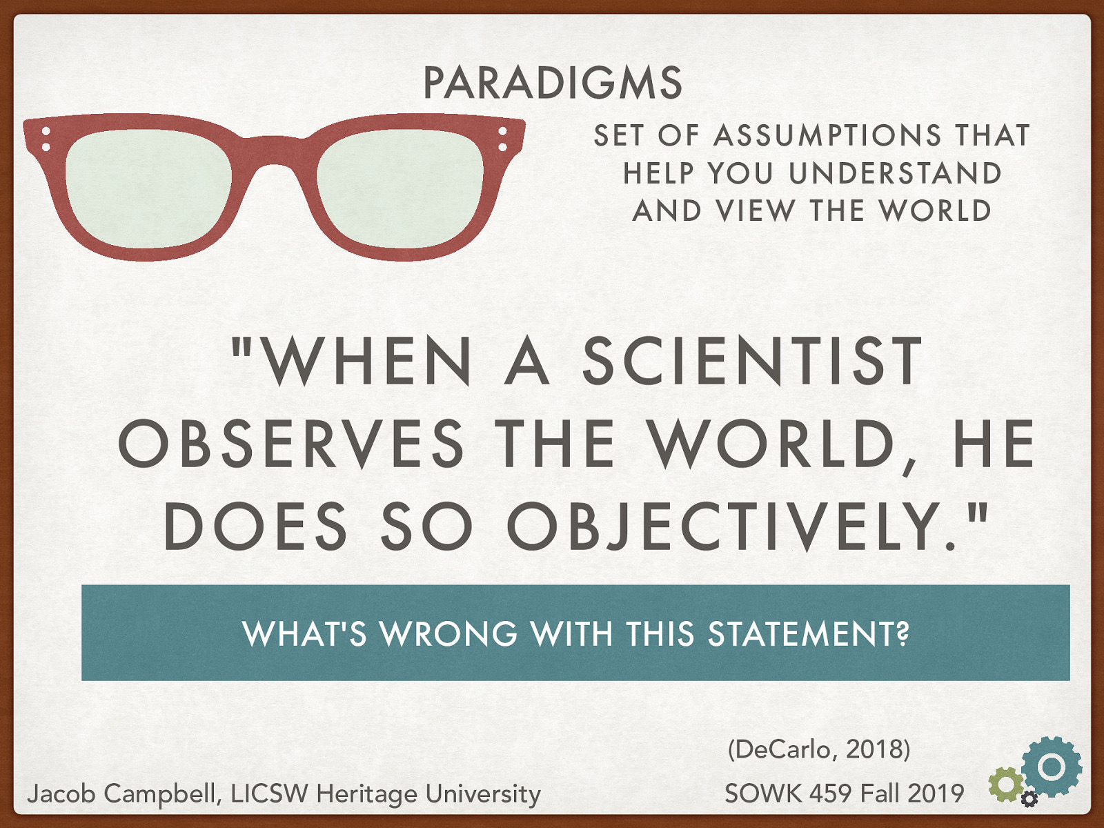  So we’ve talked breifly about the various paradigms that are out there. Look at this statement, and try to think below what is going on with the statement (e.g., what are the assumptions made) and what is wrong with this statement.   “When a scientist observes the world, he does so objectively.”  [Small Group Activity] Talk with a partner about what kind of problems you might see with the statement. [Whole Class Activity] Follow up with class. Attempt to draw out the following potential problems:  Gender Use of prior experiences—impossible to step outside of world Ignores the sociology of science Subject does not have any agency Who gets to be a scientist? 
