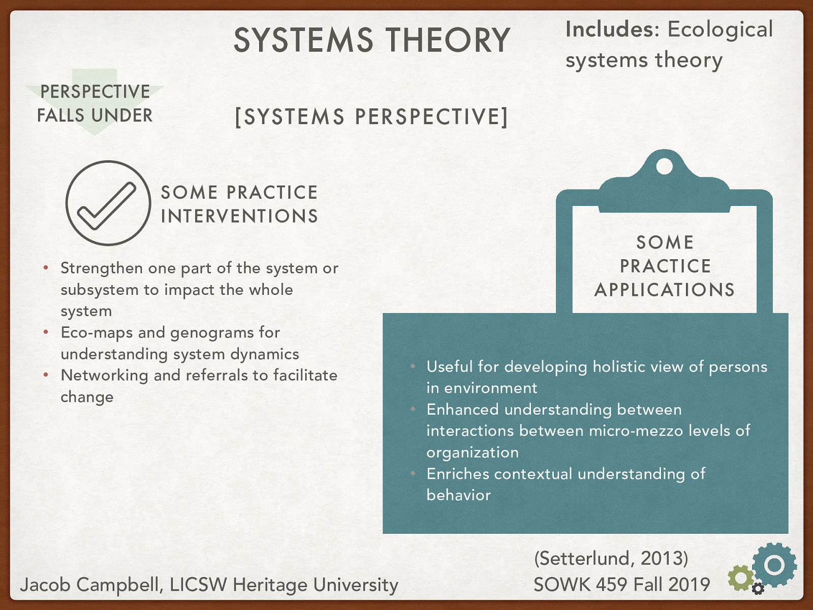 Practice Interventions:  Strengthen one part of the system or subsystem to impact the whole system Eco-maps and genograms for understanding system dynamics Networking and referrals to facilitate change  Practice Applications:  Useful for developing holistic view of persons in environment Enhanced understanding between interactions between micro-mezzo levels of organization Enriches contextual understanding of behavior 
