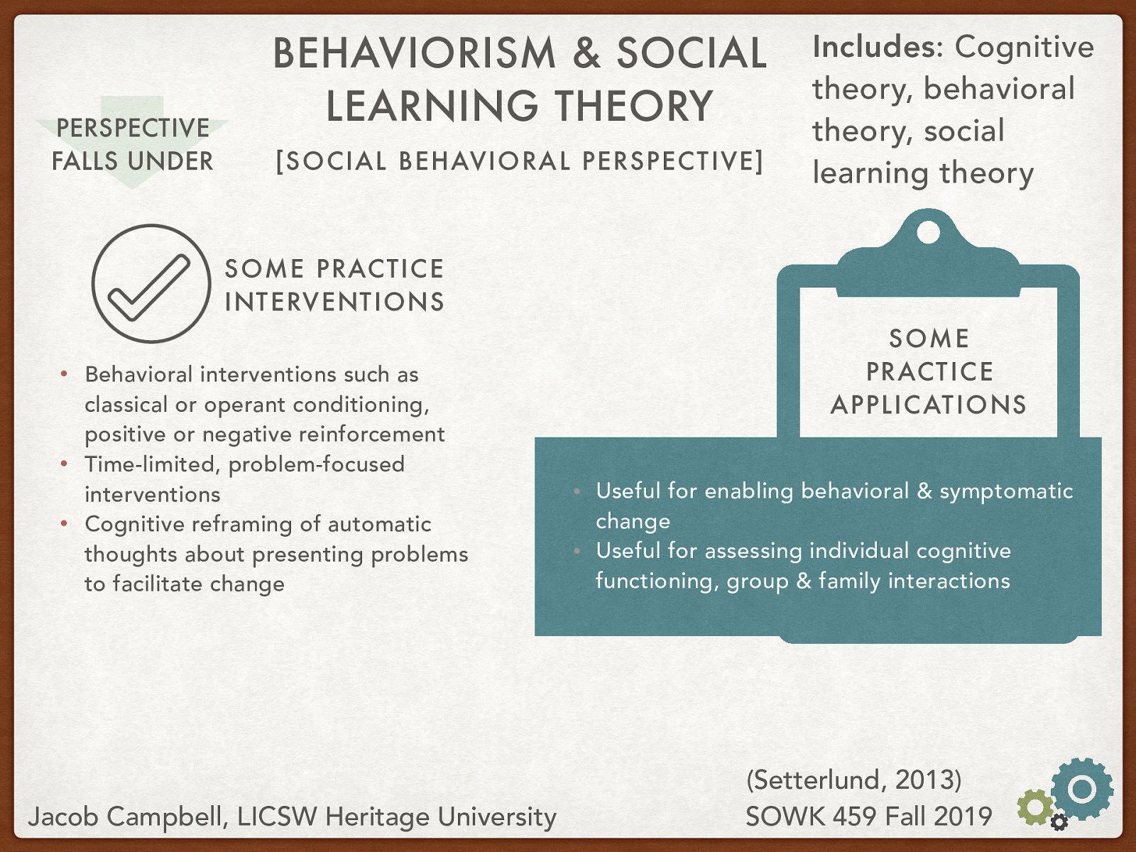 Practice Interventions:  Behavioral interventions such as classical or operant conditioning, positive or negative reinforcement Time-limited, problem-focused interventions Cognitive reframing of automatic thoughts about presenting problems to facilitate change  Practice Applications:  Useful for enabling behavioral & symptomatic change Useful for assessing individual cognitive functioning, group & family interactions 
